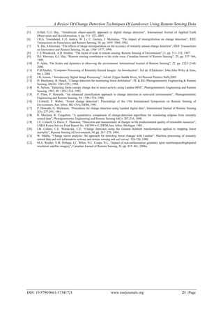 A Review Of Change Detection Techniques Of Landcover Using Remote Sensing Data
DOI: 10.9790/0661-17341721 www.iosrjournals.org 21 | Page
[5] O.Hall, G.J. Hay, “Amultiscale object-specific approach to digital change detection”, International Journal of Applied Earth
Observation and Geoinformation, 4, pp. 311–327, 2003.
[6] J.R.G. Townshend, C.O. Justice, W. Li, C. Gurney, J. Mcmanus, “The impact of misregistration on change detection”, IEEE
Transactions on Geoscience and Remote Sensing, 30, pp. 1054–1060, 1992.
[7] X. Dai, S.Khorram, “The effects of image misregistration on the accuracy of remotely sensed change detection”, IEEE Transactions
on Geoscience and Remote Sensing, 36, pp. 1566–1577, 1998.
[8] C.E.Woodcock, A.H. Strahler, “The factor of scale in remote sensing. Remote Sensing of Environment”,21, pp. 311–332, 1987.
[9] D.J. Marceau, G.J. Hay, “Remote sensing contribution to the scale issue. Canadian Journal of Remote Sensing”, 25, pp. 357–366,
1999.
[10] P. Aplin, “On Scales and dynamics in observing the environment. International Journal of Remote Sensing”, 27, pp. 2123–2140,
2006.
[11] P.M.Mather, “Computer Processing of Remotely-Sensed Images: An Introduction”, 3rd ed. (Chichester: John John Wiley & Sons,
Inc.), 2004
[12] J.R. Jensen, “ Introductory Digital Image Processing”, 3rd ed. (Upper Saddle River, NJ:Pearson Prentice Hall),2005
[13] D. Muchoney, B. Haack, “Change detection for monitoring forest defoliation”, PE & RS- Photogrammetric Engineering & Remote
Sensing, 60(10): 1243-1251, 1994.
[14] R. Nelson, “Detecting forest canopy change due to insect activity using Landsat MSS”, Photogrammetric Engineering and Remote
Sensing, 1983, 49: 1303-1314, 1983.
[15] P. Pilon, P. Howarth, “An enhanced classification approach to change detection in semi-arid environments”, Photogrammetric
Engineering and Remote Sensing, 54: 1709-1716, 1988.
[16] J.Colwell, F. Weber, “Forest change detection”, Proceedings of the 15th International Symposium on Remote Sensing of
Environment, Ann Arbor, MI, USA, ERIM, 1981.
[17] P. Howarth, G. Wickware, “Procedures for change detection using Landsat digital data”, International Journal of Remote Sensing
2(3): 277-291, 1981.
[18] R. Macleod, R. Congalton, “A quantitative comparison of change-detection algorithms for monitoring eelgrass from remotely
sensed data”, Photogrammetric Engineering and Remote Sensing 64(3): 207-216, 1998.
[19] J.E. Colwell, G. Davis, F. Thomson, “Detection and measurement of changes in the productionand quality of renewable resources”,
USDA Forest Service Final Report No. 145300-4-F, ERIM,Ann Arbor, Michigan. 1981.
[20] J.B. Collins, C.E. Woodcock, C.E, “Change detection using the Gramm–Schmidt transformation applied to mapping forest
mortality”, Remote Sensing of Environment, 50, pp. 267–279, 1994.
[21] W. Malila, “Change vector analysis- An approach for detecting forest changes with Landsat”, Machine processing of remotely
sensed data and soil information systems and remote sensing and soil survey: 326-336, 1980.
[22] M.A. Wulder, S.M. Ortlepp, J.C. White, N.C. Coops, N.C, “Impact of sun-surfacesensor geometry upon multitemporalhighspatial
resolution satellite imagery”, Canadian Journal of Remote Sensing, 34, pp. 455–461, 2008a.
 