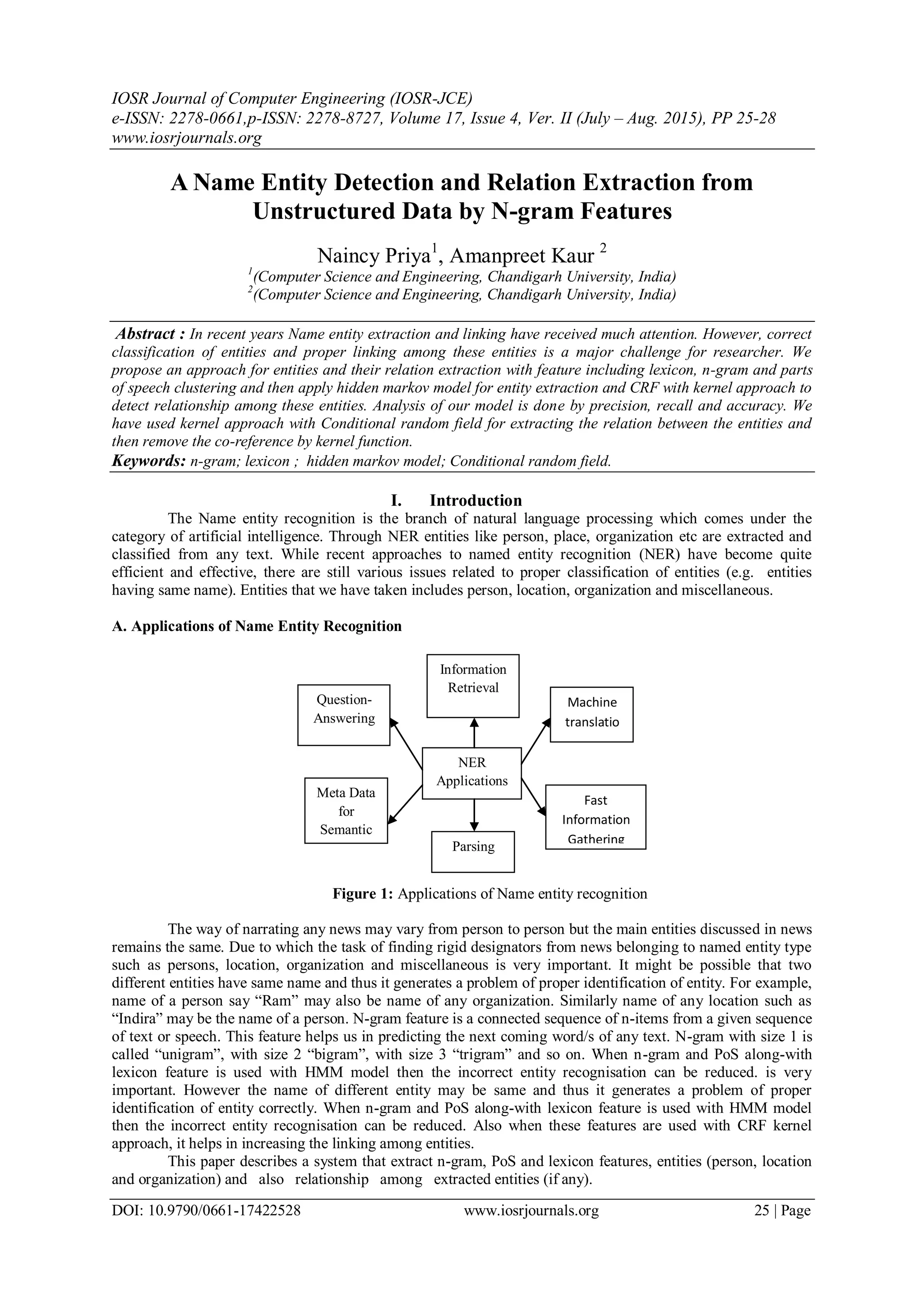 IOSR Journal of Computer Engineering (IOSR-JCE)
e-ISSN: 2278-0661,p-ISSN: 2278-8727, Volume 17, Issue 4, Ver. II (July – Aug. 2015), PP 25-28
www.iosrjournals.org
DOI: 10.9790/0661-17422528 www.iosrjournals.org 25 | Page
A Name Entity Detection and Relation Extraction from
Unstructured Data by N-gram Features
Naincy Priya1
, Amanpreet Kaur 2
1
(Computer Science and Engineering, Chandigarh University, India)
2
(Computer Science and Engineering, Chandigarh University, India)
Abstract : In recent years Name entity extraction and linking have received much attention. However, correct
classification of entities and proper linking among these entities is a major challenge for researcher. We
propose an approach for entities and their relation extraction with feature including lexicon, n-gram and parts
of speech clustering and then apply hidden markov model for entity extraction and CRF with kernel approach to
detect relationship among these entities. Analysis of our model is done by precision, recall and accuracy. We
have used kernel approach with Conditional random field for extracting the relation between the entities and
then remove the co-reference by kernel function.
Keywords: n-gram; lexicon ; hidden markov model; Conditional random field.
I. Introduction
The Name entity recognition is the branch of natural language processing which comes under the
category of artificial intelligence. Through NER entities like person, place, organization etc are extracted and
classified from any text. While recent approaches to named entity recognition (NER) have become quite
efficient and effective, there are still various issues related to proper classification of entities (e.g. entities
having same name). Entities that we have taken includes person, location, organization and miscellaneous.
A. Applications of Name Entity Recognition
Figure 1: Applications of Name entity recognition
The way of narrating any news may vary from person to person but the main entities discussed in news
remains the same. Due to which the task of finding rigid designators from news belonging to named entity type
such as persons, location, organization and miscellaneous is very important. It might be possible that two
different entities have same name and thus it generates a problem of proper identification of entity. For example,
name of a person say “Ram” may also be name of any organization. Similarly name of any location such as
“Indira” may be the name of a person. N-gram feature is a connected sequence of n-items from a given sequence
of text or speech. This feature helps us in predicting the next coming word/s of any text. N-gram with size 1 is
called “unigram”, with size 2 “bigram”, with size 3 “trigram” and so on. When n-gram and PoS along-with
lexicon feature is used with HMM model then the incorrect entity recognisation can be reduced. is very
important. However the name of different entity may be same and thus it generates a problem of proper
identification of entity correctly. When n-gram and PoS along-with lexicon feature is used with HMM model
then the incorrect entity recognisation can be reduced. Also when these features are used with CRF kernel
approach, it helps in increasing the linking among entities.
This paper describes a system that extract n-gram, PoS and lexicon features, entities (person, location
and organization) and also relationship among extracted entities (if any).
NER
Applications
Information
Retrieval
Question-
Answering
Fast
Information
Gathering
Machine
translatio
n
Parsing
Meta Data
for
Semantic
 