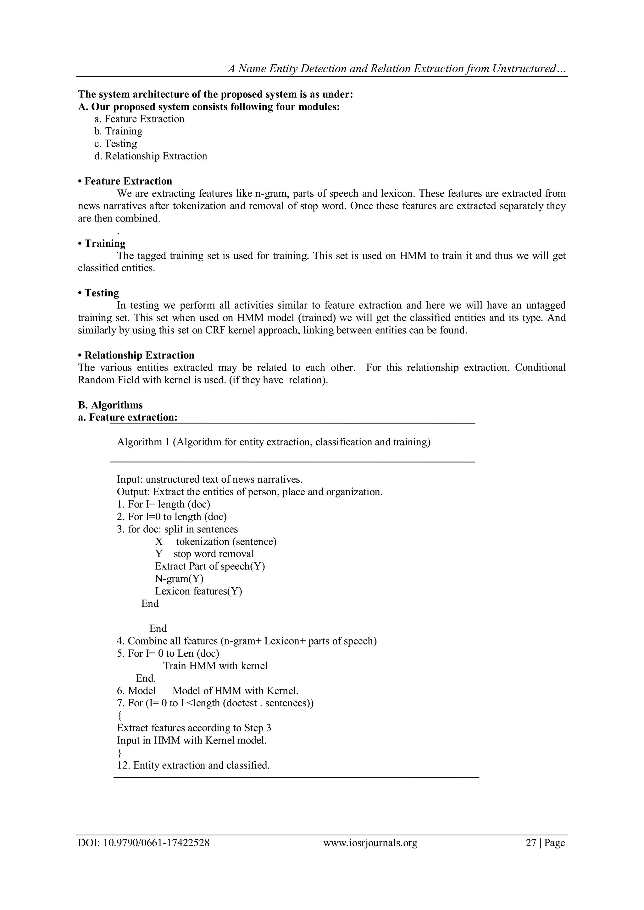 A Name Entity Detection and Relation Extraction from Unstructured…
DOI: 10.9790/0661-17422528 www.iosrjournals.org 27 | Page
The system architecture of the proposed system is as under:
A. Our proposed system consists following four modules:
a. Feature Extraction
b. Training
c. Testing
d. Relationship Extraction
• Feature Extraction
We are extracting features like n-gram, parts of speech and lexicon. These features are extracted from
news narratives after tokenization and removal of stop word. Once these features are extracted separately they
are then combined.
.
• Training
The tagged training set is used for training. This set is used on HMM to train it and thus we will get
classified entities.
• Testing
In testing we perform all activities similar to feature extraction and here we will have an untagged
training set. This set when used on HMM model (trained) we will get the classified entities and its type. And
similarly by using this set on CRF kernel approach, linking between entities can be found.
• Relationship Extraction
The various entities extracted may be related to each other. For this relationship extraction, Conditional
Random Field with kernel is used. (if they have relation).
B. Algorithms
a. Feature extraction:
Algorithm 1 (Algorithm for entity extraction, classification and training)
Input: unstructured text of news narratives.
Output: Extract the entities of person, place and organization.
1. For I= length (doc)
2. For I=0 to length (doc)
3. for doc: split in sentences
X tokenization (sentence)
Y stop word removal
Extract Part of speech(Y)
N-gram(Y)
Lexicon features(Y)
End
End
4. Combine all features (n-gram+ Lexicon+ parts of speech)
5. For I= 0 to Len (doc)
Train HMM with kernel
End.
6. Model Model of HMM with Kernel.
7. For (I= 0 to I <length (doctest . sentences))
{
Extract features according to Step 3
Input in HMM with Kernel model.
}
12. Entity extraction and classified.
 
