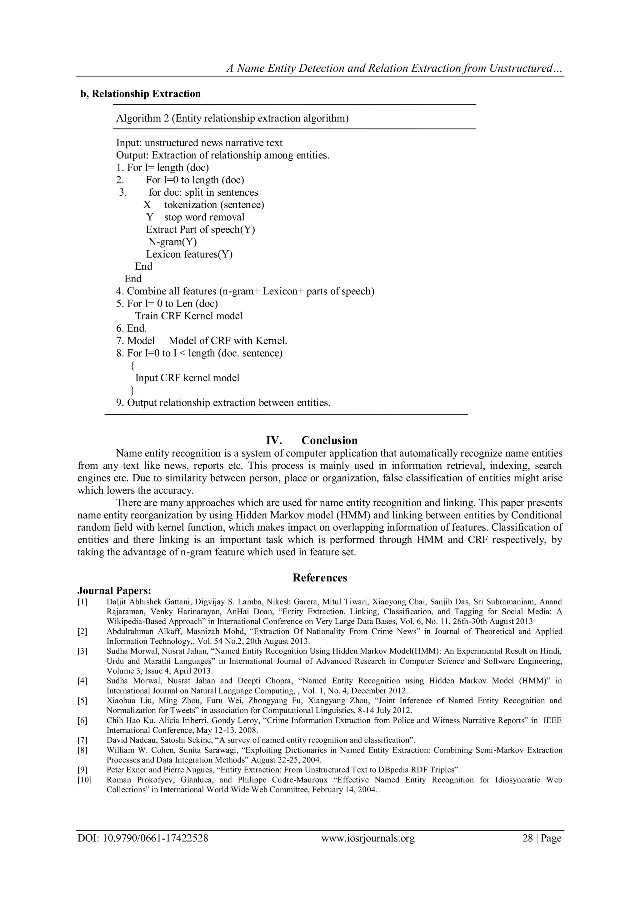 A Name Entity Detection and Relation Extraction from Unstructured…
DOI: 10.9790/0661-17422528 www.iosrjournals.org 28 | Page
b, Relationship Extraction
Algorithm 2 (Entity relationship extraction algorithm)
Input: unstructured news narrative text
Output: Extraction of relationship among entities.
1. For I= length (doc)
2. For I=0 to length (doc)
3. for doc: split in sentences
X tokenization (sentence)
Y stop word removal
Extract Part of speech(Y)
N-gram(Y)
Lexicon features(Y)
End
End
4. Combine all features (n-gram+ Lexicon+ parts of speech)
5. For I= 0 to Len (doc)
Train CRF Kernel model
6. End.
7. Model Model of CRF with Kernel.
8. For I=0 to I < length (doc. sentence)
{
Input CRF kernel model
}
9. Output relationship extraction between entities.
IV. Conclusion
Name entity recognition is a system of computer application that automatically recognize name entities
from any text like news, reports etc. This process is mainly used in information retrieval, indexing, search
engines etc. Due to similarity between person, place or organization, false classification of entities might arise
which lowers the accuracy.
There are many approaches which are used for name entity recognition and linking. This paper presents
name entity reorganization by using Hidden Markov model (HMM) and linking between entities by Conditional
random field with kernel function, which makes impact on overlapping information of features. Classification of
entities and there linking is an important task which is performed through HMM and CRF respectively, by
taking the advantage of n-gram feature which used in feature set.
References
Journal Papers:
[1] Daljit Abhishek Gattani, Digvijay S. Lamba, Nikesh Garera, Mitul Tiwari, Xiaoyong Chai, Sanjib Das, Sri Subramaniam, Anand
Rajaraman, Venky Harinarayan, AnHai Doan, “Entity Extraction, Linking, Classification, and Tagging for Social Media: A
Wikipedia-Based Approach” in International Conference on Very Large Data Bases, Vol. 6, No. 11, 26th-30th August 2013
[2] Abdulrahman Alkaff, Masnizah Mohd, “Extraction Of Nationality From Crime News” in Journal of Theoretical and Applied
Information Technology,. Vol. 54 No.2, 20th August 2013.
[3] Sudha Morwal, Nusrat Jahan, “Named Entity Recognition Using Hidden Markov Model(HMM): An Experimental Result on Hindi,
Urdu and Marathi Languages” in International Journal of Advanced Research in Computer Science and Software Engineering,
Volume 3, Issue 4, April 2013.
[4] Sudha Morwal, Nusrat Jahan and Deepti Chopra, “Named Entity Recognition using Hidden Markov Model (HMM)” in
International Journal on Natural Language Computing, , Vol. 1, No. 4, December 2012..
[5] Xiaohua Liu, Ming Zhou, Furu Wei, Zhongyang Fu, Xiangyang Zhou, “Joint Inference of Named Entity Recognition and
Normalization for Tweets” in association for Computational Linguistics, 8-14 July 2012.
[6] Chih Hao Ku, Alicia Iriberri, Gondy Leroy, “Crime Information Extraction from Police and Witness Narrative Reports” in IEEE
International Conference, May 12-13, 2008.
[7] David Nadeau, Satoshi Sekine, “A survey of named entity recognition and classification”.
[8] William W. Cohen, Sunita Sarawagi, “Exploiting Dictionaries in Named Entity Extraction: Combining Semi-Markov Extraction
Processes and Data Integration Methods” August 22-25, 2004.
[9] Peter Exner and Pierre Nugues, “Entity Extraction: From Unstructured Text to DBpedia RDF Triples”.
[10] Roman Prokofyev, Gianluca, and Philippe Cudre-Mauroux “Effective Named Entity Recognition for Idiosyncratic Web
Collections” in International World Wide Web Committee, February 14, 2004..
 