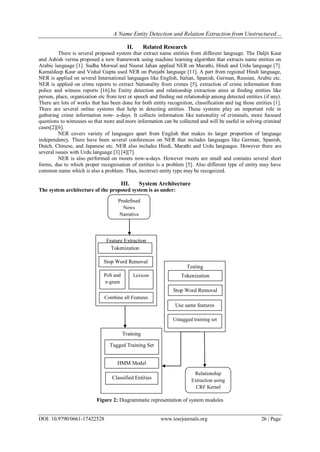 A Name Entity Detection and Relation Extraction from Unstructured…
DOI: 10.9790/0661-17422528 www.iosrjournals.org 26 | Page
II. Related Research
There is several proposed system that extract name entities from different language. The Daljit Kaur
and Ashish verma proposed a new framework using machine learning algorithm that extracts name entities on
Arabic language [1]. Sudha Morwal and Nusrat Jahan applied NER on Marathi, Hindi and Urdu language [7].
Kamaldeep Kaur and Vishal Gupta used NER on Punjabi language [11]. A part from regional Hindi language,
NER is applied on several International languages like English, Italian, Spanish, German, Russian, Arabic etc.
NER is applied on crime reports to extract Nationality from crimes [5], extraction of crime information from
police and witness reports [16].he Entity detection and relationship extraction aims at finding entities like
person, place, organization etc from text or speech and finding out relationship among detected entities (if any).
There are lots of works that has been done for both entity recognition, classification and tag those entities [1].
There are several online systems that help in detecting entities. These systems play an important role in
gathering crime information now- a-days. It collects information like nationality of criminals, more focused
questions to witnesses so that more and more information can be collected and will be useful in solving criminal
cases[2][6].
NER covers variety of languages apart from English that makes its larger proportion of language
independency. There have been several conferences on NER that includes languages like German, Spanish,
Dutch, Chinese, and Japanese etc. NER also includes Hindi, Marathi and Urdu languages. However there are
several issues with Urdu language [3] [4][7].
NER is also performed on tweets now-a-days. However tweets are small and contains several short
forms, due to which proper recognisation of entities is a problem [5]. Also different type of entity may have
common name which is also a problem. Thus, incorrect entity type may be recognized.
III. System Architecture
The system architecture of the proposed system is as under:
Figure 2: Diagrammatic representation of system modules
Predefined
News
Narrative
Feature Extraction
Training
Testing
Relationship
Extraction using
CRF Kernel
Tokenization
Untagged training set
Combine all Features
Use same features
Stop Word Removal
Tokenization
Stop Word Removal
PoS and
n-gram
Lexicon
HMM Model
Tagged Training Set
Classified Entities
 