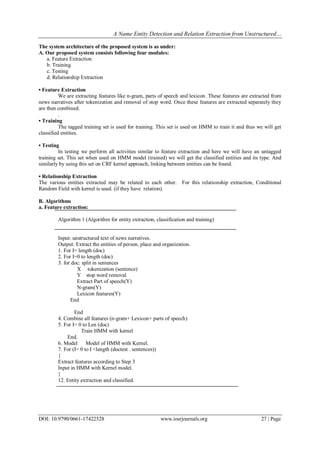 A Name Entity Detection and Relation Extraction from Unstructured…
DOI: 10.9790/0661-17422528 www.iosrjournals.org 27 | Page
The system architecture of the proposed system is as under:
A. Our proposed system consists following four modules:
a. Feature Extraction
b. Training
c. Testing
d. Relationship Extraction
• Feature Extraction
We are extracting features like n-gram, parts of speech and lexicon. These features are extracted from
news narratives after tokenization and removal of stop word. Once these features are extracted separately they
are then combined.
.
• Training
The tagged training set is used for training. This set is used on HMM to train it and thus we will get
classified entities.
• Testing
In testing we perform all activities similar to feature extraction and here we will have an untagged
training set. This set when used on HMM model (trained) we will get the classified entities and its type. And
similarly by using this set on CRF kernel approach, linking between entities can be found.
• Relationship Extraction
The various entities extracted may be related to each other. For this relationship extraction, Conditional
Random Field with kernel is used. (if they have relation).
B. Algorithms
a. Feature extraction:
Algorithm 1 (Algorithm for entity extraction, classification and training)
Input: unstructured text of news narratives.
Output: Extract the entities of person, place and organization.
1. For I= length (doc)
2. For I=0 to length (doc)
3. for doc: split in sentences
X tokenization (sentence)
Y stop word removal
Extract Part of speech(Y)
N-gram(Y)
Lexicon features(Y)
End
End
4. Combine all features (n-gram+ Lexicon+ parts of speech)
5. For I= 0 to Len (doc)
Train HMM with kernel
End.
6. Model Model of HMM with Kernel.
7. For (I= 0 to I <length (doctest . sentences))
{
Extract features according to Step 3
Input in HMM with Kernel model.
}
12. Entity extraction and classified.
 