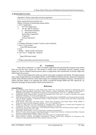 A Name Entity Detection and Relation Extraction from Unstructured…
DOI: 10.9790/0661-17422528 www.iosrjournals.org 28 | Page
b, Relationship Extraction
Algorithm 2 (Entity relationship extraction algorithm)
Input: unstructured news narrative text
Output: Extraction of relationship among entities.
1. For I= length (doc)
2. For I=0 to length (doc)
3. for doc: split in sentences
X tokenization (sentence)
Y stop word removal
Extract Part of speech(Y)
N-gram(Y)
Lexicon features(Y)
End
End
4. Combine all features (n-gram+ Lexicon+ parts of speech)
5. For I= 0 to Len (doc)
Train CRF Kernel model
6. End.
7. Model Model of CRF with Kernel.
8. For I=0 to I < length (doc. sentence)
{
Input CRF kernel model
}
9. Output relationship extraction between entities.
IV. Conclusion
Name entity recognition is a system of computer application that automatically recognize name entities
from any text like news, reports etc. This process is mainly used in information retrieval, indexing, search
engines etc. Due to similarity between person, place or organization, false classification of entities might arise
which lowers the accuracy.
There are many approaches which are used for name entity recognition and linking. This paper presents
name entity reorganization by using Hidden Markov model (HMM) and linking between entities by Conditional
random field with kernel function, which makes impact on overlapping information of features. Classification of
entities and there linking is an important task which is performed through HMM and CRF respectively, by
taking the advantage of n-gram feature which used in feature set.
References
Journal Papers:
[1] Daljit Abhishek Gattani, Digvijay S. Lamba, Nikesh Garera, Mitul Tiwari, Xiaoyong Chai, Sanjib Das, Sri Subramaniam, Anand
Rajaraman, Venky Harinarayan, AnHai Doan, “Entity Extraction, Linking, Classification, and Tagging for Social Media: A
Wikipedia-Based Approach” in International Conference on Very Large Data Bases, Vol. 6, No. 11, 26th-30th August 2013
[2] Abdulrahman Alkaff, Masnizah Mohd, “Extraction Of Nationality From Crime News” in Journal of Theoretical and Applied
Information Technology,. Vol. 54 No.2, 20th August 2013.
[3] Sudha Morwal, Nusrat Jahan, “Named Entity Recognition Using Hidden Markov Model(HMM): An Experimental Result on Hindi,
Urdu and Marathi Languages” in International Journal of Advanced Research in Computer Science and Software Engineering,
Volume 3, Issue 4, April 2013.
[4] Sudha Morwal, Nusrat Jahan and Deepti Chopra, “Named Entity Recognition using Hidden Markov Model (HMM)” in
International Journal on Natural Language Computing, , Vol. 1, No. 4, December 2012..
[5] Xiaohua Liu, Ming Zhou, Furu Wei, Zhongyang Fu, Xiangyang Zhou, “Joint Inference of Named Entity Recognition and
Normalization for Tweets” in association for Computational Linguistics, 8-14 July 2012.
[6] Chih Hao Ku, Alicia Iriberri, Gondy Leroy, “Crime Information Extraction from Police and Witness Narrative Reports” in IEEE
International Conference, May 12-13, 2008.
[7] David Nadeau, Satoshi Sekine, “A survey of named entity recognition and classification”.
[8] William W. Cohen, Sunita Sarawagi, “Exploiting Dictionaries in Named Entity Extraction: Combining Semi-Markov Extraction
Processes and Data Integration Methods” August 22-25, 2004.
[9] Peter Exner and Pierre Nugues, “Entity Extraction: From Unstructured Text to DBpedia RDF Triples”.
[10] Roman Prokofyev, Gianluca, and Philippe Cudre-Mauroux “Effective Named Entity Recognition for Idiosyncratic Web
Collections” in International World Wide Web Committee, February 14, 2004..
 