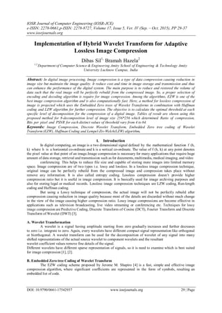 IOSR Journal of Computer Engineering (IOSR-JCE)
e-ISSN: 2278-0661,p-ISSN: 2278-8727, Volume 17, Issue 5, Ver. IV (Sep. – Oct. 2015), PP 29-37
www.iosrjournals.org
DOI: 10.9790/0661-17542937 www.iosrjournals.org 29 | Page
Implementation of Hybrid Wavelet Transform for Adaptive
Lossless Image Compression
Dibas Sil1,
Bramah Hazela2
1,2
Department of Computer Science & Engineering Amity School of Engineering & Technology Amity
University Lucknow Campus, India
Abstract: In digital image processing, Image compression is a type of data compression causing reduction in
image size but maintain the image quality. It reduce cost and time in image storage and transmission and thus
can enhance the performance of the digital system. The main purpose is to reduce and restored the volume of
data such that the real image will be perfectly rebuild from the compressed image. So, a proper selection of
encoding and decoding algorithm is require for image compression. Among the algorithms, EZW is one of the
best image compression algorithm and is also computationally fast. Here, a method for lossless compression of
image is projected which uses the Embedded Zero trees of Wavelet Transforms in combination with Huffman
coding and LZW algorithm for further compression. The objective is to calculate the optimal threshold at each
specific level of decomposition for the compression of a digital image. Tables of result are shown using this
proposed method for 8-decomposition level of image size 256*256 which determined Ratio of compression,
Bits per pixel and PSNR for each distinct values of threshold vary from 4 to 64.
Keywords: Image Compression, Discrete Wavelet Transform, Embedded Zero tree coding of Wavelet
Transform (EZW), Huffman Coding and Lempel-Ziv-Welch(LZW) algorithm.
I. Introduction
In digital computing, an image is a two dimensional signal defined by the mathematical function f (h,
k) where h is a horizontal co-ordinate and k is a vertical co-ordinate. The value of f (h, k) at any point denotes
the pixel value at that point of an image.Image compression is necessary for many applications that require huge
amount of data storage, retrieval and transmission such as for documents, multimedia, medical imaging, and video
conferencing. This helps to reduce file size and capable of storing more images into limited memory
space. Image compression are of two types i.e. lossy and lossless. In a lossless image compression technique,
original image can be perfectly rebuild from the compressed image and compression takes place without
remove any information. It is also called entropy coding. Lossless compression doesn’t provide higher
compression ratio but it is useful in image compression. It is basically used for image archiving purposes and
also for storing legal or medical records. Lossless image compression techniques are LZW coding, Run-length
coding and Huffman coding.
But using a Lossy technique of compression, the actual image will not be perfectly rebuild after
compression causing reduction in image quality because most of the details are discarded without much change
in the view of the image causing higher compression ratio. Lossy image compressions are become effective in
applications such as television broadcasting, live video streaming or conferencing etc. Techniques for lossy
image compression are Predictive Coding, Discrete Transform of Cosine (DCT), Fourier Transform and Discrete
Transform of Wavelet (DWT) [3].
A. Wavelet Transformation
A wavelet is a signal having amplitude starting from zero gradually increases and further decreases
to zero i.e. integrate to zero. Again, every wavelets have different compact signal representation like orthogonal
or biorthogonal. A wavelet transform can be used for the decomposition of wavelet of any signal into many
shifted representations of the actual source wavelet to component wavelets and the resultant
wavelet coefficient values remove fine details of the signal.
Different wavelets have different sparse representation of signals, so it is need to examine which is best suited
for image compression [1], [2].
B. Embedded Zero tree Coding of Wavelet Transform
The EZW coding scheme proposed by Jerome M. Shapiro [4] is a fast, simple and effective image
compression algorithm, where significant coefficients are represented in the form of symbols, resulting an
embedded list of code.
 
