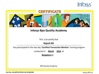 Infosys Bpo Quality Academy
This is to certify that
has participated in the two day ‘Certified Transaction Monitor’ training program
conducted in at
DC
BPO Quality Academy
Cert No: Infy BPOCTM15-04-14BA540
Rajesh RG
March 2014
Bangalore
 