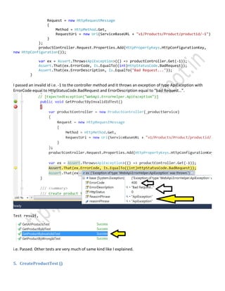 Request = new HttpRequestMessage
{
Method = HttpMethod.Get,
RequestUri = new Uri(ServiceBaseURL + "v1/Products/Product/productid/-1")
}
};
productController.Request.Properties.Add(HttpPropertyKeys.HttpConfigurationKey,
new HttpConfiguration());
var ex = Assert.Throws<ApiException>(() => productController.Get(-1));
Assert.That(ex.ErrorCode, Is.EqualTo((int)HttpStatusCode.BadRequest));
Assert.That(ex.ErrorDescription, Is.EqualTo("Bad Request..."));
}
I passed an invalid id i.e. -1 to the controller method and it throws an exception of type ApiException with
ErrorCode equal to HttpStatusCode.BadRequest and ErrorDescription equal to “bad Request…”.
Test result,
i.e. Passed. Other tests are very much of same kind like I explained.
5. CreateProductTest ()
 
