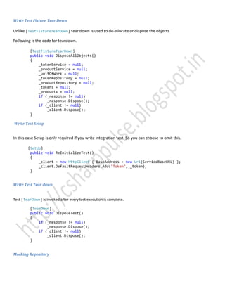 Write Test Fixture Tear Down
Unlike [TestFixtureTearDown] tear down is used to de-allocate or dispose the objects.
Following is the code for teardown.
[TestFixtureTearDown]
public void DisposeAllObjects()
{
_tokenService = null;
_productService = null;
_unitOfWork = null;
_tokenRepository = null;
_productRepository = null;
_tokens = null;
_products = null;
if (_response != null)
_response.Dispose();
if (_client != null)
_client.Dispose();
}
Write Test Setup
In this case Setup is only required if you write integration test. So you can choose to omit this.
[SetUp]
public void ReInitializeTest()
{
_client = new HttpClient { BaseAddress = new Uri(ServiceBaseURL) };
_client.DefaultRequestHeaders.Add("Token", _token);
}
Write Test Tear down
Test [TearDown] is invoked after every test execution is complete.
[TearDown]
public void DisposeTest()
{
if (_response != null)
_response.Dispose();
if (_client != null)
_client.Dispose();
}
Mocking Repository
 