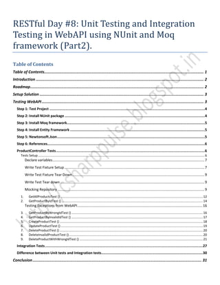 RESTful Day #8: Unit Testing and Integration
Testing in WebAPI using NUnit and Moq
framework (Part2).
Table of Contents
Table of Contents......................................................................................................................................... 1
Introduction ................................................................................................................................................ 2
Roadmap..................................................................................................................................................... 2
Setup Solution ............................................................................................................................................. 3
Testing WebAPI........................................................................................................................................... 3
Step 1: Test Project ................................................................................................................................................4
Step 2: Install NUnit package ..................................................................................................................................4
Step 3: Install Moq framework................................................................................................................................5
Step 4: Install Entity Framework .............................................................................................................................5
Step 5: Newtonsoft.Json.........................................................................................................................................5
Step 6: References..................................................................................................................................................6
ProductController Tests..........................................................................................................................................6
Tests Setup........................................................................................................................................................................................6
Declare variables.........................................................................................................................................................7
Write Test Fixture Setup .............................................................................................................................................7
Write Test Fixture Tear Down.....................................................................................................................................9
Write Test Tear down .................................................................................................................................................9
Mocking Repository ....................................................................................................................................................9
1. GetAllProductsTest () .............................................................................................................................................................12
2. GetProductByIdTest () ............................................................................................................................................................14
Testing Exceptions from WebAPI..............................................................................................................................16
3. GetProductByWrongIdTest () .................................................................................................................................................16
4. GetProductByInvalidIdTest () .................................................................................................................................................17
5. CreateProductTest () ..............................................................................................................................................................18
6. UpdateProductTest ().............................................................................................................................................................19
7. DeleteProductTest () ..............................................................................................................................................................20
8. DeleteInvalidProductTest ()....................................................................................................................................................20
9. DeleteProductWithWrongIdTest () ........................................................................................................................................21
Integration Tests ..................................................................................................................................................27
Difference between Unit tests and Integration tests..............................................................................................30
Conclusion................................................................................................................................................. 31
 