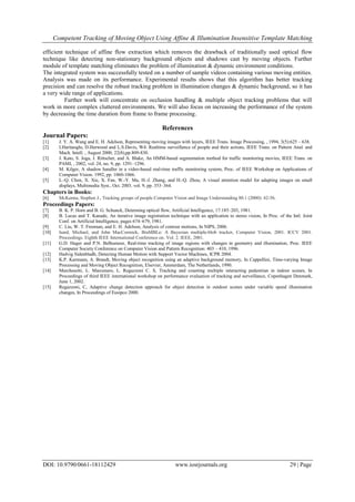 Competent Tracking of Moving Object Using Affine & Illumination Insensitive Template Matching
DOI: 10.9790/0661-18112429 www.iosrjournals.org 29 | Page
efficient technique of affine flow extraction which removes the drawback of traditionally used optical flow
technique like detecting non-stationary background objects and shadows cast by moving objects. Further
module of template matching eliminates the problem of illumination & dynamic environment conditions.
The integrated system was successfully tested on a number of sample videos containing various moving entities.
Analysis was made on its performance. Experimental results shows that this algorithm has better tracking
precision and can resolve the robust tracking problem in illumination changes & dynamic background, so it has
a very wide range of applications.
Further work will concentrate on occlusion handling & multiple object tracking problems that will
work in more complex cluttered environments. We will also focus on increasing the performance of the system
by decreasing the time duration from frame to frame processing.
References
Journal Papers:
[1] J. Y. A. Wang and E. H. Adelson, Representing moving images with layers, IEEE Trans. Image Processing, , 1994, 3(5):625 – 638.
[2] I.Haritaoglu, D.Harwood and L.S.Davis, W4: Realtime surveillance of people and their actions, IEEE Trans. on Pattern Anal. and
Mach. Intell. , August 2000, 22(8),pp.809-830.
[3] J. Kato, S. Joga, J. Rittscher, and A. Blake, An HMM-based segmentation method for traffic monitoring movies, IEEE Trans. on
PAMI, , 2002, vol. 24, no. 9, pp. 1291–1296.
[4] M. Kilger, A shadow handler in a video-based real-time traffic monitoring system, Proc. of IEEE Workshop on Applications of
Computer Vision. 1992, pp. 1060-1066.
[5] L.-Q. Chen, X. Xie, X. Fan, W.-Y. Ma, H.-J. Zhang, and H.-Q. Zhou, A visual attention model for adapting images on small
displays, Multimedia Syst., Oct. 2003. vol. 9, pp. 353–364.
Chapters in Books:
[6] McKenna, Stephen J., Tracking groups of people Computer Vision and Image Understanding 80.1 (2000): 42-56.
Proceedings Papers:
[7] B. K. P. Horn and B. G. Schunck, Determing optical flow, Artificial Intelligence, 17:185–203, 1981.
[8] B. Lucas and T. Kanade, An iterative image registration technique with an application to stereo vision, In Proc. of the Intl. Joint
Conf. on Artificial Intelligence, pages 674–679, 1981.
[9] C. Liu, W. T. Freeman, and E. H. Adelson, Analysis of contour motions, In NIPS, 2006.
[10] Isard, Michael, and John MacCormick, BraMBLe: A Bayesian multiple-blob tracker, Computer Vision, 2001. ICCV 2001.
Proceedings. Eighth IEEE International Conference on. Vol. 2. IEEE, 2001.
[11] G.D. Hager and P.N. Belhumeur, Real-time tracking of image regions with changes in geometry and illumination, Proc. IEEE
Computer Society Conference on Computer Vision and Pattern Recognition: 403 – 410, 1996.
[12] Hedvig Sidenbladh, Detecting Human Motion with Support Vector Machines, ICPR 2004.
[13] K.P. Karmann, A. Brandt, Moving object recognition using an adaptive background memory, In Cappellini, Time-varying Image
Processing and Moving Object Recognition, Elsevier, Amsterdam, The Netherlands, 1990.
[14] Marchesotti, L. Marcenaro, L. Regazzoni C. S, Tracking and counting multiple interacting pedestrian in indoor scenes, In
Proceedings of third IEEE international workshop on performance evaluation of tracking and surveillance, Copenhagen Denmark,
June 1, 2002.
[15] Regazzoni, C, Adaptive change detection approach for object detection in outdoor scenes under variable speed illumination
changes, In Proceedings of Eusipco 2000.
 