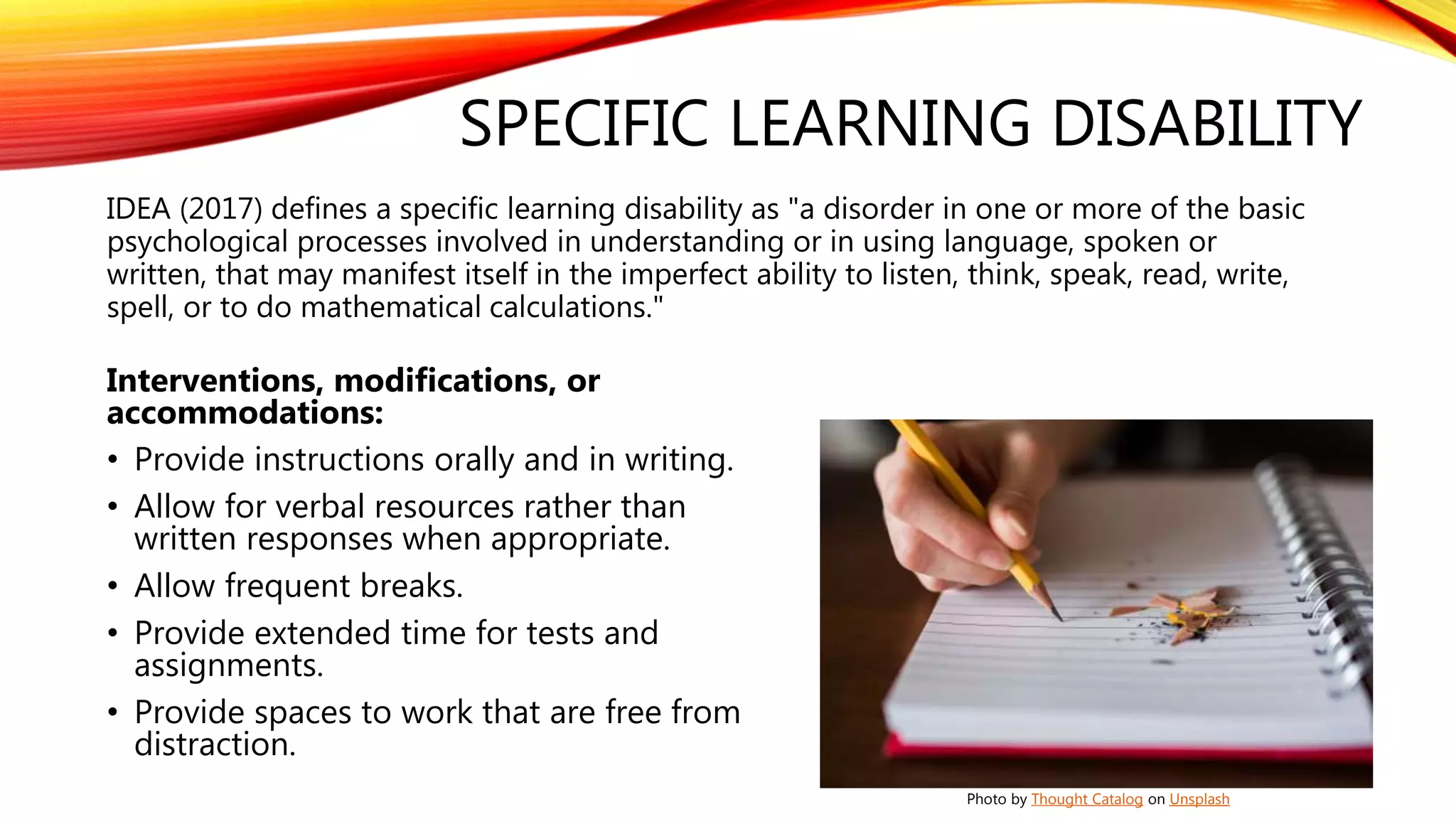 SPECIFIC LEARNING DISABILITY
IDEA (2017) defines a specific learning disability as "a disorder in one or more of the basic
psychological processes involved in understanding or in using language, spoken or
written, that may manifest itself in the imperfect ability to listen, think, speak, read, write,
spell, or to do mathematical calculations."
Interventions, modifications, or
accommodations:
• Provide instructions orally and in writing.
• Allow for verbal resources rather than
written responses when appropriate.
• Allow frequent breaks.
• Provide extended time for tests and
assignments.
• Provide spaces to work that are free from
distraction.
Photo by Thought Catalog on Unsplash
 