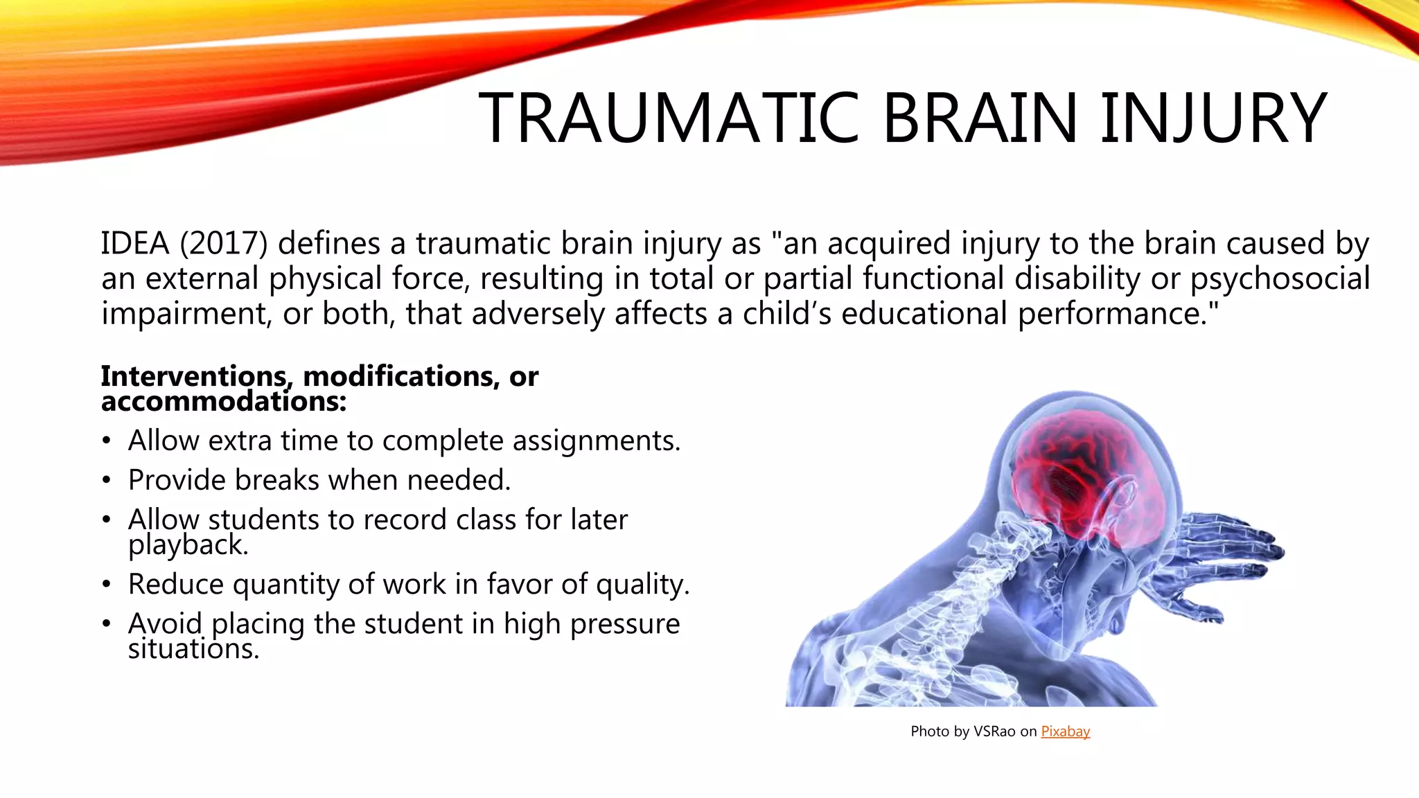 TRAUMATIC BRAIN INJURY
IDEA (2017) defines a traumatic brain injury as "an acquired injury to the brain caused by
an external physical force, resulting in total or partial functional disability or psychosocial
impairment, or both, that adversely affects a child’s educational performance."
Interventions, modifications, or
accommodations:
• Allow extra time to complete assignments.
• Provide breaks when needed.
• Allow students to record class for later
playback.
• Reduce quantity of work in favor of quality.
• Avoid placing the student in high pressure
situations.
Photo by VSRao on Pixabay
 