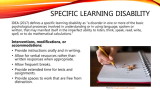 SPECIFIC LEARNING DISABILITY
IDEA (2017) defines a specific learning disability as "a disorder in one or more of the basic
psychological processes involved in understanding or in using language, spoken or
written, that may manifest itself in the imperfect ability to listen, think, speak, read, write,
spell, or to do mathematical calculations."
Interventions, modifications, or
accommodations:
• Provide instructions orally and in writing.
• Allow for verbal resources rather than
written responses when appropriate.
• Allow frequent breaks.
• Provide extended time for tests and
assignments.
• Provide spaces to work that are free from
distraction.
Photo by Thought Catalog on Unsplash
 