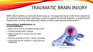 TRAUMATIC BRAIN INJURY
IDEA (2017) defines a traumatic brain injury as "an acquired injury to the brain caused by
an external physical force, resulting in total or partial functional disability or psychosocial
impairment, or both, that adversely affects a child’s educational performance."
Interventions, modifications, or
accommodations:
• Allow extra time to complete assignments.
• Provide breaks when needed.
• Allow students to record class for later
playback.
• Reduce quantity of work in favor of quality.
• Avoid placing the student in high pressure
situations.
Photo by VSRao on Pixabay
 