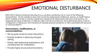 EMOTIONAL DISTURBANCE
IDEA (2017) defines emotional disturbance as a condition exhibiting one or more of the following
characteristics: "(A) An inability to learn that cannot be explained by intellectual, sensory, or health factors.
(B) An inability to build or maintain satisfactory interpersonal relationships with peers and teachers. (C)
Inappropriate types of behavior or feelings under normal circumstances. (D) A general pervasive mood of
unhappiness or depression. (E) A tendency to develop physical symptoms or fears associated with personal
or school problems."
Interventions, modifications, or
accommodations:
• Set up goals aimed at social interactions.
• Include students in planning and goal
setting.
• Clearly state behavioral expectations and
consequences for misbehavior.
• Provide highly structured environments.
Photo by DANNY G on Unsplash
 
