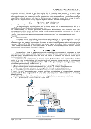 PORTABLE AND ECONOMIC SMART…
Before using the service provided by data server customer has to register for service provided by the server. While
implementing mobile data server we will be using broadcast receiver to invoke the computation module upon receiving the
message from customer, the computational module is invoked only if the incoming message is intended for information
retrieval from registered customer. After receiving the incoming text message, the content of the message is read by
application and it prepares the data for reply, reply can vary based on the text present in incoming message.

                                  III.            TECHNOLOGY OVERVIEW
          Android manifest
           The manifest file glues everything together. It is this file that explains what the application consists of, what all its
main building blocks are, what permissions it requires,and so on
The foundation for any kind of mobile application is the manifest file: AndroidManifest.xml in the root of project For a
simple application, offering a single activity and nothing else, the auto-generated manifest will probably work out fine, or
perhaps require a few minor modifications
<manifest xmlns:android=http://schemas.android.com/apk/res/android package="com.commonsware.android.search">
</manifest>
          Broadcast Receiver
           A broadcast receiver is an Android component which allows registering for system or application events. All
registered receivers for an event will be notified by Android once this event happens Broadcast Receiver extends the
BroadcastReceiver class and which is registered as a receiver in an Android Application via the AndroidManifest.xml file(or
via code). Alternatively to this static registration, one can also register a Broadcast Receiver dynamically via the
Context.registerReceiver() method [3]. If the event for which the Broadcast Receiver has registered it receives a Broadcast
Intents from the Android system in its onReceive() method.

                                           IV.            ARCHITECTURE
          Following figure 1 shows the proposed system architecture for portable mobile data server. It consists of two sides,
one is client or customer side and another is organization or server side. The client side consists of only the basic mobile
phone with the text message sending facility, and server side consists of components like broadcast receiver, SQLite
database and business logic.
         In order to use the service provided by broadcast receiver, the business logic has to register with the broadcast
receiver to the event in which business logic interested in (for this application business logic has to register with the
incoming SMS event. After registering the business logic will be invoked upon receiving the incoming message). Various
processing steps are explained as follows (in figure 1).
1) Registered Client sends the data request to smart phone data server (using pre defined keywords)
2) Upon receiving the incoming message, the broadcast receiver will check the registered broadcast events list
3) If broadcast receiver finds any registrations for incoming SMS it will notify the registered application.
4) After being notified by the broadcast receiver, the business logic checks the content of incoming message
5) Arrows 5, 6 and 7, Business logic checks registered users list in mobile database for registration details, against the
incoming user SMS. If user is registered with the server earlier, further computations will be carried out if not the incoming
SMS will be ignored.
6) 8, 9 and 10, the business logic will compute the text to reply using the business data (data stored in database).
7) 11 and 12, the prepared text data using user query is sent to client.




                                                 Figure1. Architectural Diagram

ISSN: 2278-7461                                     www.ijeijournal.com                                            P a g e | 21
 