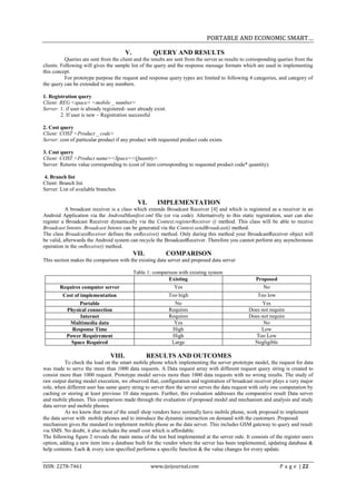 PORTABLE AND ECONOMIC SMART…

                                         V.           QUERY AND RESULTS
           Queries are sent from the client and the results are sent from the server as results to corresponding queries from the
clients. Following will gives the sample list of the query and the response message formats which are used in implementing
this concept.
           For prototype purpose the request and response query types are limited to following 4 categories, and category of
the query can be extended to any numbers.

1. Registration query
Client: REG <space> <mobile _ number>
Server: 1. if user is already registered- user already exist.
        2. If user is new – Registration successful

2. Cost query
Client: COST <Product _ code>
Server: cost of particular product if any product with requested product code exists.

3. Cost query
Client: COST <Product name><Space><Quantity>
Server: Returns value corresponding to (cost of item corresponding to requested product code* quantity).

4. Branch list
Client: Branch list
Server: List of available branches

                                                VI.     IMPLEMENTATION
           A broadcast receiver is a class which extends Broadcast Receiver [4] and which is registered as a receiver in an
Android Application via the AndroidManifest.xml file (or via code). Alternatively to this static registration, user can also
register a Broadcast Receiver dynamically via the Context.registerReceiver () method. This class will be able to receive
Broadcast Intents. Broadcast Intents can be generated via the Context.sendBroadcast() method.
The class BroadcastReceiver defines the onReceive() method. Only during this method your BroadcastReceiver object will
be valid, afterwards the Android system can recycle the BroadcastReceiver. Therefore you cannot perform any asynchronous
operation in the onReceive() method.
                                              VII.          COMPARISON
This section makes the comparison with the existing data server and proposed data server

                                              Table 1: comparison with existing system
                                                             Existing                                Proposed
        Requires computer server                                Yes                                     No
         Cost of implementation                                 Too high                              Too low
                Portable                                          No                                   Yes
           Physical connection                                  Requires                          Does not require
                Internet                                        Requires                          Does not require
            Multimedia data                                       Yes                                   No
             Response Time                                       High                                  Low
           Power Requirement                                     High                                Too Low
             Space Required                                      Large                              Negligible

                                 VIII.               RESULTS AND OUTCOMES
          To check the load on the smart mobile phone which implementing the server prototype model, the request for data
was made to serve the more than 1000 data requests. A Data request array with different request query string is created to
consist more than 1000 request. Prototype model serves more than 1000 data requests with no wrong results. The study of
raw output during model execution, we observed that, configuration and registration of broadcast receiver plays a very major
role, when different user has same query string to server then the server serves the data request with only one computation by
caching or storing at least previous 10 data requests. Further, this evaluation addresses the comparative result Data server
and mobile phones. This comparison made through the evaluation of proposed model and mechanism and analysis and study
data server and mobile phones.
          As we know that most of the small shop vendors have normally have mobile phone, work proposed to implement
the data server with mobile phones and to introduce the dynamic interaction on demand with the customers .Proposed
mechanism gives the standard to implement mobile phone as the data server. This includes GSM gateway to query and result
via SMS. No doubt, it also includes the small cost which is affordable.
The following figure 2 reveals the main menu of the test bed implemented at the server side. It consists of the register users
option, adding a new item into a database built for the vendor where the server has been implemented, updating database &
help contents. Each & every icon specified performs a specific function & the value changes for every update.


ISSN: 2278-7461                                       www.ijeijournal.com                                        P a g e | 22
 