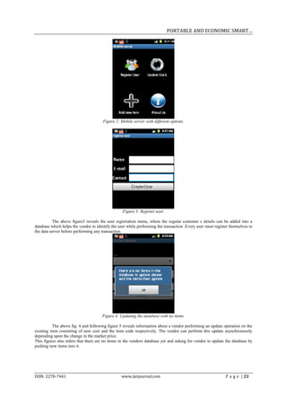 PORTABLE AND ECONOMIC SMART…




                                       Figure 2: Mobile server with different options.




                                                  Figure 3: Register user.

          The above figure3 reveals the user registration menu, where the regular customer s details can be added into a
database which helps the vendor to identify the user while performing the transaction .Every user must register themselves to
the data server before performing any transaction.




                                      Figure 4: Updating the database with no items.

           The above fig. 4 and following figure 5 reveals information about a vendor performing an update operation on the
existing item consisting of new cost and the item code respectively. The vendor can perform this update asynchronously
depending upon the change in the market price.
This figures also infers that there are no items in the vendors database yet and asking for vendor to update the database by
pushing new items into it.




ISSN: 2278-7461                                  www.ijeijournal.com                                         P a g e | 23
 