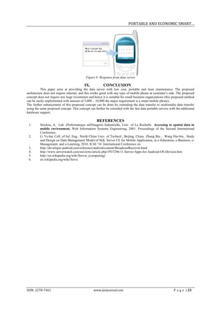 PORTABLE AND ECONOMIC SMART…




                                            Figure 8: Response from data server

                                           IX.           CONCLUSION
          This paper aims at providing the data server with low cost, portable and least maintenance. The proposed
architecture does not require internet, and this works good with any type of mobile phone at customer’s side. The proposed
concept does not require any huge investment and hence it is suitable for small business organizations (this proposed method
can be easily implemented with amount of 5,000 – 10,000 the major requirement is a smart mobile phone).
The further enhancement of this proposed concept can be done by extending the data transfer to multimedia data transfer
using the same proposed concept. This concept can further be extended with the fast data portable servers with the additional
hardware support.

                                                    REFERENCES
 1.      Stockus, A. Lab. d'Informatique etd'Imagerie Industrielle, Univ. of La Rochelle Accessing to spatial data in
         mobile environment, Web Information Systems Engineering, 2001. Proceedings of the Second International
         Conference.
 2.      Li Ye-bai Coll. of Inf. Eng., North China Univ. of Technol., Beijing, China Zhang Bin ; Wang Hai-bin , Study
         and Design on Data Management Model of SQL Server CE for Mobile Application, in e-Education, e-Business, e-
         Management, and e-Learning, 2010. IC4E '10. International Conference on
 3.      http://developer.android.com/reference/android/content/BroadcastReceiver.html
 4.      http://www.serverwatch.com/sreviews/article.php/3937296/11-Server-Apps-for-Android-OS-Devices.htm
 5.      http://en.wikipedia.org/wiki/Server_(computing)
 6.      en.wikipedia.org/wiki/Serve




ISSN: 2278-7461                                  www.ijeijournal.com                                         P a g e | 25
 