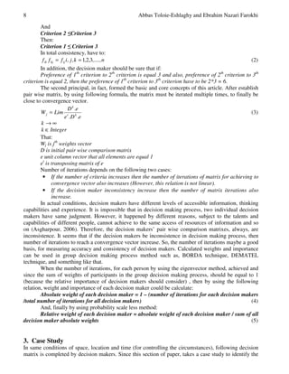 8 Abbas Toloie-Eshlaghy and Ebrahim Nazari Farokhi 
And 
Criterion 2 Criterion 3 
Then: 
Criterion 1  Criterion 3 
In total consistency, have to: 
f f f i, j ,k , , ,....,n ik kj ij = = 1 2 3 (2) 
In addition, the decision maker should be sure that if: 
Preference of 1th criterion to 2th criterion is equal 3 and also, preference of 2th criterion to 3th 
criterion is equal 2, then the preference of 1th criterion to 3th criterion have to be 2*3 = 6. 
The second principal, in fact, formed the basic and core concepts of this article. After establish 
pair wise matrix, by using following formula, the matrix must be iterated multiple times, to finally be 
close to convergence vector. 
k 
D .e 
e .D .e 
W Lim 
t k 
j 
= (3) 
k ®¥ 
k Î Integer 
That: 
Wj is jth weights vector 
D is initial pair wise comparison matrix 
e unit column vector that all elements are equal 1 
et is transposing matrix of e 
Number of iterations depends on the following two cases: 
• If the number of criteria increases then the number of iterations of matrix for achieving to 
convergence vector also increases (However, this relation is not linear). 
• If the decision maker inconsistency increase then the number of matrix iterations also 
increase. 
In actual conditions, decision makers have different levels of accessible information, thinking 
capabilities and experience. It is impossible that in decision making process, two individual decision 
makers have same judgment. However, it happened by different reasons, subject to the talents and 
capabilities of different people, cannot achieve to the same access of resources of information and so 
on (Asgharpour, 2006). Therefore, the decision makers’ pair wise comparison matrixes, always, are 
inconsistence. It seems that if the decision makers be inconsistence in decision making process, then 
number of iterations to reach a convergence vector increase. So, the number of iterations maybe a good 
basis, for measuring accuracy and consistency of decision makers. Calculated weights and importance 
can be used in group decision making process method such as, BORDA technique, DEMATEL 
technique, and something like that. 
When the number of iterations, for each person by using the eigenvector method, achieved and 
since the sum of weights of participants in the group decision making process, should be equal to 1 
(because the relative importance of decision makers should consider) , then by using the following 
relation, weight and importance of each decision maker could be calculate: 
Absolute weight of each decision maker = 1 – (number of iterations for each decision makers 
/total number of iterations for all decision makers) (4) 
And, finally by using probability scale less method: 
Relative weight of each decision maker = absolute weight of each decision maker / sum of all 
decision maker absolute weights (5) 
3. Case Study 
In same conditions of space, location and time (for controlling the circumstances), following decision 
matrix is completed by decision makers. Since this section of paper, takes a case study to identify the 
 