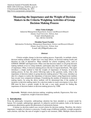 American Journal of Scientific Research 
ISSN 1450-223X Issue 24(2011), pp.6-12 
© EuroJournals Publishing, Inc. 2011 
http://www.eurojournals.com/ajsr.htm 
Measuring the Importance and the Weight of Decision 
Makers in the Criteria Weighting Activities of Group 
Decision Making Process 
Abbas Toloie-Eshlaghy 
Industrial Management Department, Science and Research Branch 
Islamic Azad University, Tehran, Iran 
E-mail: toloie@gmail.com 
Tel: +98 912 310 8756 
Ebrahim Nazari Farokhi 
Information Technology Management Department, Science and Research Branch 
Islamic Azad University, Tehran, Iran 
E-mail: e60_ITMgtn@yahoo.com 
Abstract 
Criteria weights change in decision making process. Especially, in multiple criteria 
decision making methods, weights have very large affects, on decision making results and 
therefore on rank of alternatives. Many methods for criteria weighting exists, such as 
LINMAP, SMART and Eigenvector. Often seen that decision makers in all group decision 
making methods (even in voting methods), participates play their roles with same weights 
of importance. Often, in decision making process this has its logical drawbacks. This paper 
introduces a simple method to find the weights of importance of humans, in decision 
making process. In fact, this article following reply to this question; really, what is the 
importance of decision makers in group decision making process? This essay, introduce an 
idea for a degree to realize the importance of decision makers using Eigenvector method, 
base on pair wise comparison technique. Considering the number of iterations in decision 
making matrix, by using the above method, will be determined that, if the number of 
iterations in decision making matrix for a decision maker to reach convergence is low, then 
DM must be have a greater weight At the end, a case study present for finding the 
importance of decision makers in decision making process by 3 DM. 
Keywords: Multiple criteria decision making, weighting methods, Eigenvector, Pair wise 
comparison, weight of decision makers. 
1. Introduction 
From the philosophy viewpoints, anthropology attention has been attended as a mental model by 
human. For example, anthropology approach, in subjective positivism pattern, looks at the human as 
spontaneous phenomena against the phenomena of autonomous human. 
A human (as decision maker) uses several criteria for decision making. Therefore, the relative 
importance (weights) of criteria is a necessity. Usually usage of different methods, a weight assigned to 
each criterion, such that, the sum of weights is equal to one (momeni, 2006). Multiple criteria decision 
 