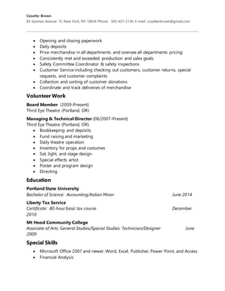 Cosette Brown
85 Seaman Avenue 1C New York, NY 10034 Phone: 503-421-2136 E-mail: cosetterbrown@gmail.com
 Opening and closing paperwork
 Daily deposits
 Price merchandise in all departments and oversee all departments pricing
 Consistently met and exceeded production and sales goals
 Safety Committee Coordinator & safety inspections
 Customer Service including checking out customers, customer returns, special
requests, and customer complaints
 Collection and sorting of customer donations
 Coordinate and track deliveries of merchandise
Volunteer Work
Board Member (2009-Present)
Third Eye Theatre (Portland, OR)
Managing & Technical Director (08/2007-Present)
Third Eye Theatre (Portland, OR)
 Bookkeeping and deposits
 Fund raising and marketing
 Daily theatre operation
 Inventory for props and costumes
 Set, light, and stage design
 Special effects artist
 Poster and program design
 Directing
Education
Portland State University
Bachelor of Science: Accounting/Italian Minor June 2014
Liberty Tax Service
Certificate: 80-hour basic tax course December
2010
Mt Hood Community College
Associate of Arts: General Studies/Special Studies: Technician/Designer June
2009
Special Skills
 Microsoft Office 2007 and newer; Word, Excel, Publisher, Power Point, and Access
 Financial Analysis
 
