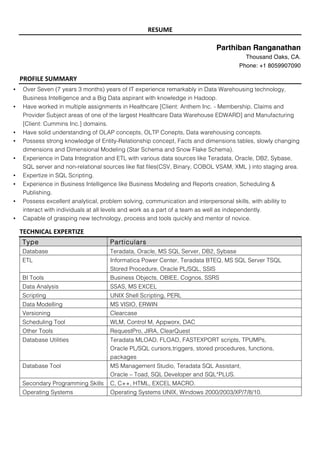 RESUME	
	
Parthiban Ranganathan
Thousand Oaks, CA.
Phone: +1 8059907090
PROFILE	SUMMARY																																								 	 	 	 	 	 	 	 											
• Over Seven (7 years 3 months) years of IT experience remarkably in Data Warehousing technology,
Business Intelligence and a Big Data aspirant with knowledge in Hadoop.
• Have worked in multiple assignments in Healthcare [Client: Anthem Inc. - Membership, Claims and
Provider Subject areas of one of the largest Healthcare Data Warehouse EDWARD] and Manufacturing
[Client: Cummins Inc.] domains.
• Have solid understanding of OLAP concepts, OLTP Conepts, Data warehousing concepts.
• Possess strong knowledge of Entity-Relationship concept, Facts and dimensions tables, slowly changing
dimensions and Dimensional Modeling (Star Schema and Snow Flake Schema).
• Experience in Data Integration and ETL with various data sources like Teradata, Oracle, DB2, Sybase,
SQL server and non-relational sources like flat files(CSV, Binary, COBOL VSAM, XML ) into staging area.
• Expertize in SQL Scripting.
• Experience in Business Intelligence like Business Modeling and Reports creation, Scheduling &
Publishing.
• Possess excellent analytical, problem solving, communication and interpersonal skills, with ability to
interact with individuals at all levels and work as a part of a team as well as independently.
• Capable of grasping new technology, process and tools quickly and mentor of novice.
TECHNICAL	EXPERTIZE	
Type Particulars
Database Teradata, Oracle, MS SQL Server, DB2, Sybase
ETL Informatica Power Center, Teradata BTEQ, MS SQL Server TSQL
Stored Procedure, Oracle PL/SQL, SSIS
BI Tools Business Objects, OBIEE, Cognos, SSRS
Data Analysis SSAS, MS EXCEL
Scripting UNIX Shell Scripting, PERL
Data Modelling MS VISIO, ERWIN
Versioning Clearcase
Scheduling Tool WLM, Control M, Appworx, DAC
Other Tools RequestPro, JIRA, ClearQuest
Database Utilities Teradata MLOAD, FLOAD, FASTEXPORT scripts, TPUMPs,
Oracle PL/SQL cursors,triggers, stored procedures, functions,
packages
Database Tool MS Management Studio, Teradata SQL Assistant,
Oracle – Toad, SQL Developer and SQL*PLUS.
Secondary Programming Skills C, C++, HTML, EXCEL MACRO.
Operating Systems Operating Systems UNIX, Windows 2000/2003/XP/7/8/10.
 