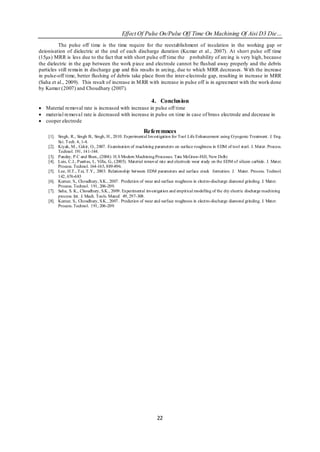 Effect Of Pulse On/Pulse Off Time On Machining Of Aisi D3 Die…
          The pulse off time is the time require for the reestablishment of insulation in the working gap or
deionisation of dielectric at the end of each discharge duration (Ku mar et al., 2007). At short pulse off time
(15µs) MRR is less due to the fact that with short pulse off time the p robability of arcing is very high, because
the dielectric in the gap between the work p iece and electrode cannot be flushed away properly and the debris
particles still remain in discharge gap and this results in arcing, due to which MRR decreases. With the increase
in pulse-off time, better flushing of debris take place from the inter-electrode gap, resulting in increase in MRR
(Saha et al., 2009). This result of increase in M RR with increase in pulse off is in agreement with the work done
by Kumar (2007) and Choudhary (2007).

                                                               4. Conclusion
 Material removal rate is increased with increase in pulse off time
 material removal rate is decreased with increase in pulse on time in case of brass electrode and decrease in
 cooper electrode

                                                           Referemnces
    [1]. Singh, R., Singh B., Singh, H., 2010. Experimental Investigation for Tool Life Enhancement using Cryogenic Treatment. J. Eng.
         Sci. T ech. 4, 1-4.
    [2]. Kiyak, M., Cakir, O., 2007. Examination of machining parameters on surface roughness in EDM of tool steel. J. Mater. Process.
         Technol. 191, 141-144.
    [3]. Pandey, P.C and Shan., (2004). H.S Modern Machining Processes. Tata McGraw-Hill, New Delhi
    [4]. Luis, C.J., Puertas, I., Villa, G., (2005). Material removal rate and electrode wear study on the EDM of silicon carbide. J. Mater.
         Process. Technol. 164-165, 889-896.
    [5]. Lee, H.T., T ai, T.Y., 2003. Relationship between EDM parameters and surface crack formation. J. Mater. Process. Technol.
         142, 676-683
    [6]. Kumar, S., Choudhury, S.K., 2007. Prediction of wear and surface roughness in electro-discharge diamond grinding. J. Mater.
         Process. Technol. 191, 206-209.
    [7]. Saha, S. K., Choudhury, S.K., 2009. Experimental investigation and empirical modelling of the dry electric discharge machining
         process. Int. J. Mach. Tools. Manuf. 49, 297-308.
    [8]. Kumar, S., Choudhury, S.K., 2007. Prediction of wear and surface roughness in electro-discharge diamond grinding. J. Mater.
         Process. Technol. 191, 206-209.




                                                                   22
 
