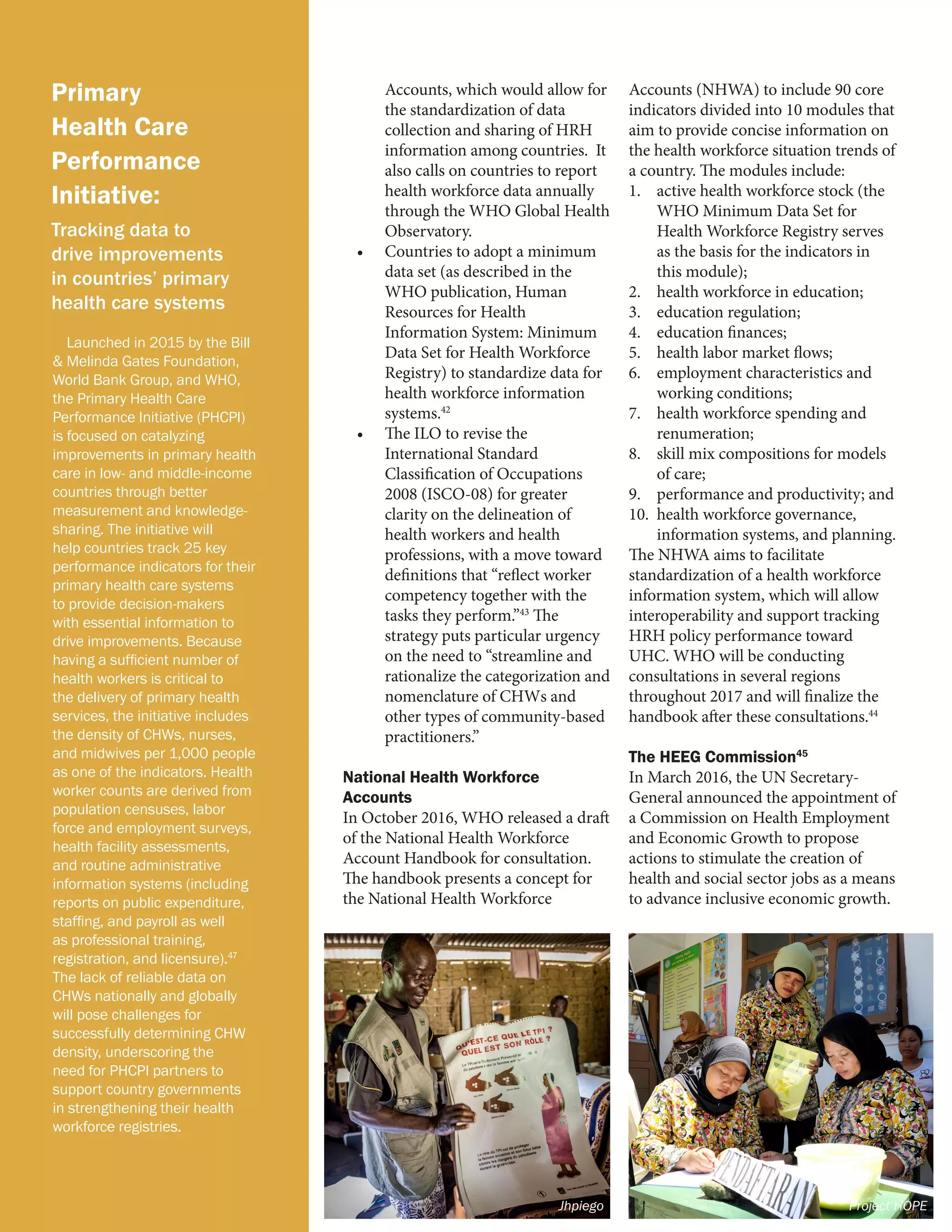 Primary
Health Care
Performance
Initiative:
Tracking data to
drive improvements
in countries’ primary
health care systems
Launched in 2015 by the Bill
& Melinda Gates Foundation,
World Bank Group, and WHO,
the Primary Health Care
Performance Initiative (PHCPI)
is focused on catalyzing
improvements in primary health
care in low- and middle-income
countries through better
measurement and knowledge-
sharing. The initiative will
help countries track 25 key
performance indicators for their
primary health care systems
to provide decision-makers
with essential information to
drive improvements. Because
having a sufficient number of
health workers is critical to
the delivery of primary health
services, the initiative includes
the density of CHWs, nurses,
and midwives per 1,000 people
as one of the indicators. Health
worker counts are derived from
population censuses, labor
force and employment surveys,
health facility assessments,
and routine administrative
information systems (including
reports on public expenditure,
staffing, and payroll as well
as professional training,
registration, and licensure).47
The lack of reliable data on
CHWs nationally and globally
will pose challenges for
successfully determining CHW
density, underscoring the
need for PHCPI partners to
support country governments
in strengthening their health
workforce registries.
Accounts, which would allow for
the standardization of data
collection and sharing of HRH
information among countries. It
also calls on countries to report
health workforce data annually
through the WHO Global Health
Observatory.
•	 Countries to adopt a minimum
data set (as described in the
WHO publication, Human
Resources for Health
Information System: Minimum
Data Set for Health Workforce
Registry) to standardize data for
health workforce information
systems.42
•	 The ILO to revise the
International Standard
Classification of Occupations
2008 (ISCO-08) for greater
clarity on the delineation of
health workers and health
professions, with a move toward
definitions that “reflect worker
competency together with the
tasks they perform.”43
The
strategy puts particular urgency
on the need to “streamline and
rationalize the categorization and
nomenclature of CHWs and
other types of community-based
practitioners.”
National Health Workforce
Accounts
In October 2016, WHO released a draft
of the National Health Workforce
Account Handbook for consultation.
The handbook presents a concept for
the National Health Workforce
Accounts (NHWA) to include 90 core
indicators divided into 10 modules that
aim to provide concise information on
the health workforce situation trends of
a country. The modules include:
1.	 active health workforce stock (the
WHO Minimum Data Set for
Health Workforce Registry serves
as the basis for the indicators in
this module);
2.	 health workforce in education;
3.	 education regulation;
4.	 education finances;
5.	 health labor market flows;
6.	 employment characteristics and
working conditions;
7.	 health workforce spending and
renumeration;
8.	 skill mix compositions for models
of care;
9.	 performance and productivity; and
10.	 health workforce governance,
information systems, and planning.
The NHWA aims to facilitate
standardization of a health workforce
information system, which will allow
interoperability and support tracking
HRH policy performance toward
UHC. WHO will be conducting
consultations in several regions
throughout 2017 and will finalize the
handbook after these consultations.44
The HEEG Commission45
In March 2016, the UN Secretary-
General announced the appointment of
a Commission on Health Employment
and Economic Growth to propose
actions to stimulate the creation of
health and social sector jobs as a means
to advance inclusive economic growth.
Jhpiego Project HOPE
 