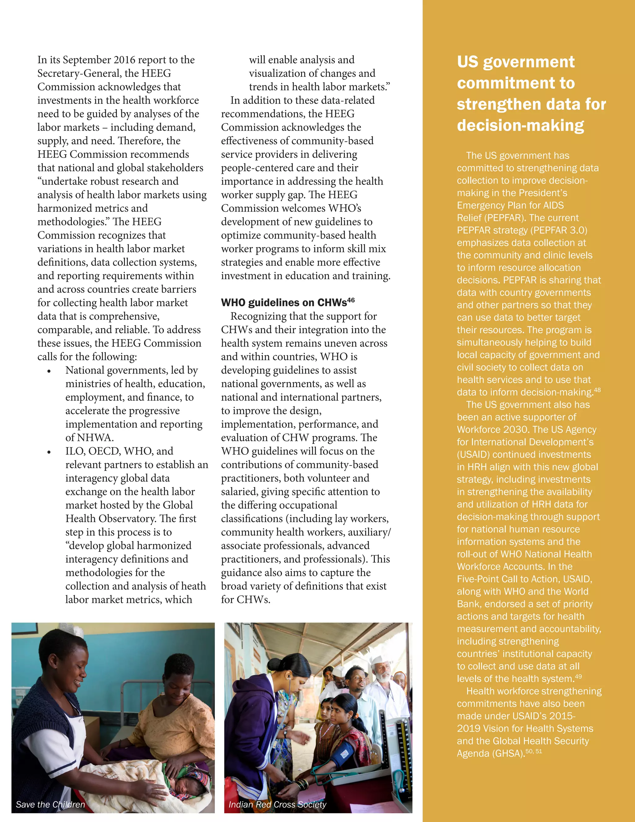 US government
commitment to
strengthen data for
decision-making
The US government has
committed to strengthening data
collection to improve decision-
making in the President’s
Emergency Plan for AIDS
Relief (PEPFAR). The current
PEPFAR strategy (PEPFAR 3.0)
emphasizes data collection at
the community and clinic levels
to inform resource allocation
decisions. PEPFAR is sharing that
data with country governments
and other partners so that they
can use data to better target
their resources. The program is
simultaneously helping to build
local capacity of government and
civil society to collect data on
health services and to use that
data to inform decision-making.48
The US government also has
been an active supporter of
Workforce 2030. The US Agency
for International Development’s
(USAID) continued investments
in HRH align with this new global
strategy, including investments
in strengthening the availability
and utilization of HRH data for
decision-making through support
for national human resource
information systems and the
roll-out of WHO National Health
Workforce Accounts. In the
Five-Point Call to Action, USAID,
along with WHO and the World
Bank, endorsed a set of priority
actions and targets for health
measurement and accountability,
including strengthening
countries’ institutional capacity
to collect and use data at all
levels of the health system.49
Health workforce strengthening
commitments have also been
made under USAID’s 2015-
2019 Vision for Health Systems
and the Global Health Security
Agenda (GHSA).50, 51
In its September 2016 report to the
Secretary-General, the HEEG
Commission acknowledges that
investments in the health workforce
need to be guided by analyses of the
labor markets – including demand,
supply, and need. Therefore, the
HEEG Commission recommends
that national and global stakeholders
“undertake robust research and
analysis of health labor markets using
harmonized metrics and
methodologies.” The HEEG
Commission recognizes that
variations in health labor market
definitions, data collection systems,
and reporting requirements within
and across countries create barriers
for collecting health labor market
data that is comprehensive,
comparable, and reliable. To address
these issues, the HEEG Commission
calls for the following:
•	 National governments, led by
ministries of health, education,
employment, and finance, to
accelerate the progressive
implementation and reporting
of NHWA.
•	 ILO, OECD, WHO, and
relevant partners to establish an
interagency global data
exchange on the health labor
market hosted by the Global
Health Observatory. The first
step in this process is to
“develop global harmonized
interagency definitions and
methodologies for the
collection and analysis of heath
labor market metrics, which
will enable analysis and
visualization of changes and
trends in health labor markets.”
In addition to these data-related
recommendations, the HEEG
Commission acknowledges the
effectiveness of community-based
service providers in delivering
people-centered care and their
importance in addressing the health
worker supply gap. The HEEG
Commission welcomes WHO’s
development of new guidelines to
optimize community-based health
worker programs to inform skill mix
strategies and enable more effective
investment in education and training.
WHO guidelines on CHWs46
Recognizing that the support for
CHWs and their integration into the
health system remains uneven across
and within countries, WHO is
developing guidelines to assist
national governments, as well as
national and international partners,
to improve the design,
implementation, performance, and
evaluation of CHW programs. The
WHO guidelines will focus on the
contributions of community-based
practitioners, both volunteer and
salaried, giving specific attention to
the differing occupational
classifications (including lay workers,
community health workers, auxiliary/
associate professionals, advanced
practitioners, and professionals). This
guidance also aims to capture the
broad variety of definitions that exist
for CHWs.
Save the Children Indian Red Cross Society
 