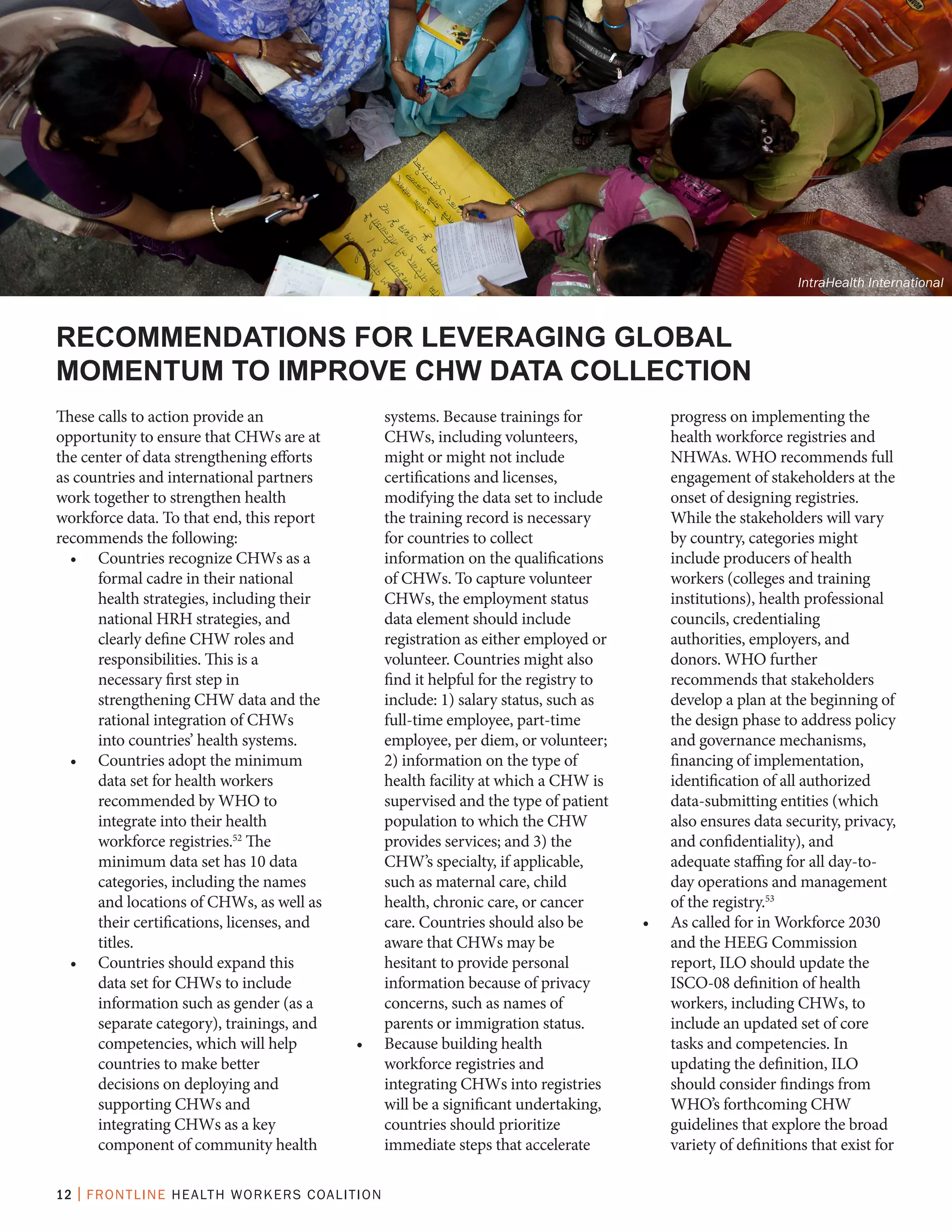12 | FRONTLINE HEALTH WORKERS COALITION
These calls to action provide an
opportunity to ensure that CHWs are at
the center of data strengthening efforts
as countries and international partners
work together to strengthen health
workforce data. To that end, this report
recommends the following:
•	 Countries recognize CHWs as a
formal cadre in their national
health strategies, including their
national HRH strategies, and
clearly define CHW roles and
responsibilities. This is a
necessary first step in
strengthening CHW data and the
rational integration of CHWs
into countries’ health systems.
•	 Countries adopt the minimum
data set for health workers
recommended by WHO to
integrate into their health
workforce registries.52
The
minimum data set has 10 data
categories, including the names
and locations of CHWs, as well as
their certifications, licenses, and
titles.
•	 Countries should expand this
data set for CHWs to include
information such as gender (as a
separate category), trainings, and
competencies, which will help
countries to make better
decisions on deploying and
supporting CHWs and
integrating CHWs as a key
component of community health
systems. Because trainings for
CHWs, including volunteers,
might or might not include
certifications and licenses,
modifying the data set to include
the training record is necessary
for countries to collect
information on the qualifications
of CHWs. To capture volunteer
CHWs, the employment status
data element should include
registration as either employed or
volunteer. Countries might also
find it helpful for the registry to
include: 1) salary status, such as
full-time employee, part-time
employee, per diem, or volunteer;
2) information on the type of
health facility at which a CHW is
supervised and the type of patient
population to which the CHW
provides services; and 3) the
CHW’s specialty, if applicable,
such as maternal care, child
health, chronic care, or cancer
care. Countries should also be
aware that CHWs may be
hesitant to provide personal
information because of privacy
concerns, such as names of
parents or immigration status.
•	 Because building health
workforce registries and
integrating CHWs into registries
will be a significant undertaking,
countries should prioritize
immediate steps that accelerate
progress on implementing the
health workforce registries and
NHWAs. WHO recommends full
engagement of stakeholders at the
onset of designing registries.
While the stakeholders will vary
by country, categories might
include producers of health
workers (colleges and training
institutions), health professional
councils, credentialing
authorities, employers, and
donors. WHO further
recommends that stakeholders
develop a plan at the beginning of
the design phase to address policy
and governance mechanisms,
financing of implementation,
identification of all authorized
data-submitting entities (which
also ensures data security, privacy,
and confidentiality), and
adequate staffing for all day-to-
day operations and management
of the registry.53
•	 As called for in Workforce 2030
and the HEEG Commission
report, ILO should update the
ISCO-08 definition of health
workers, including CHWs, to
include an updated set of core
tasks and competencies. In
updating the definition, ILO
should consider findings from
WHO’s forthcoming CHW
guidelines that explore the broad
variety of definitions that exist for
RECOMMENDATIONS FOR LEVERAGING GLOBAL
MOMENTUM TO IMPROVE CHW DATA COLLECTION
IntraHealth International
 