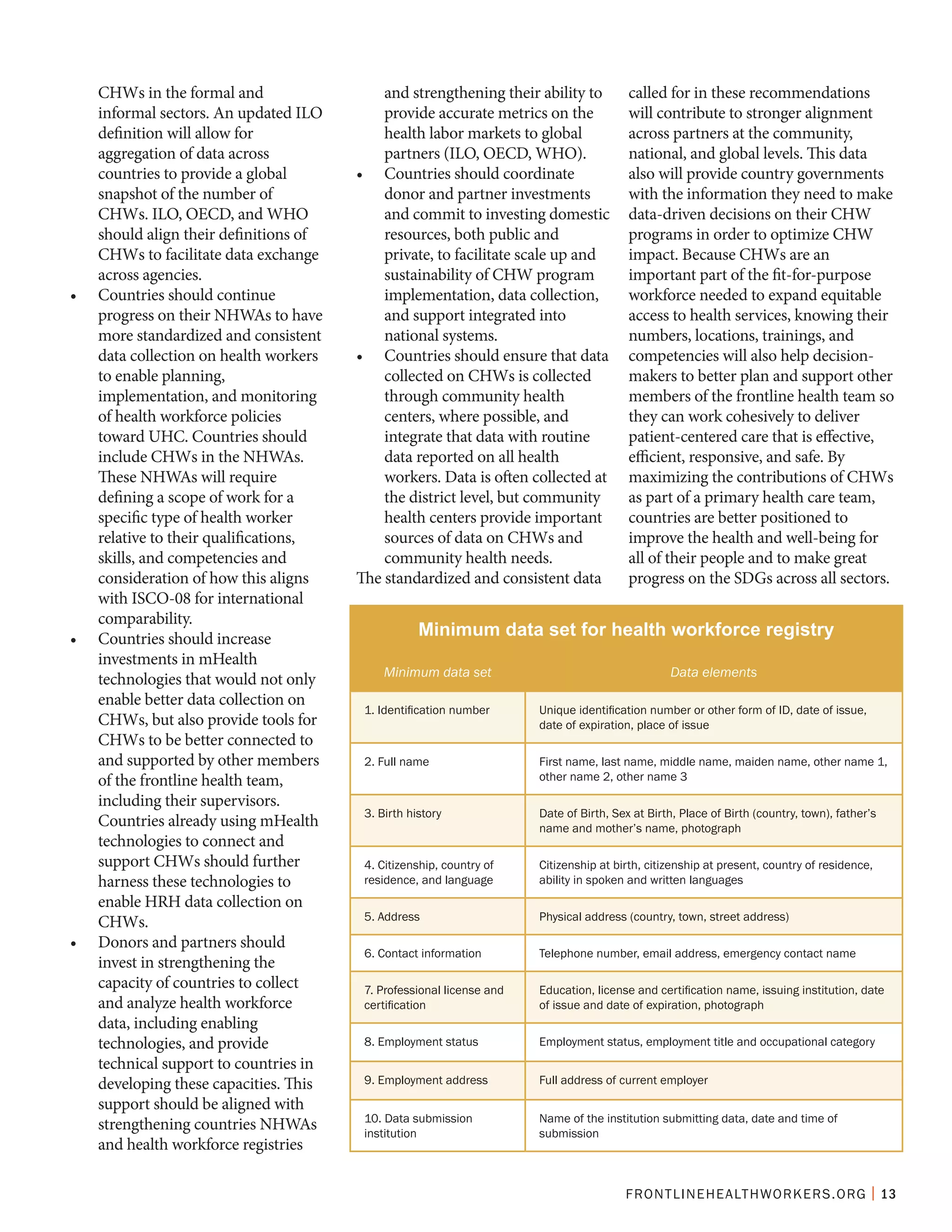 FRONTLINEHEALTHWORKERS.ORG | 13
CHWs in the formal and
informal sectors. An updated ILO
definition will allow for
aggregation of data across
countries to provide a global
snapshot of the number of
CHWs. ILO, OECD, and WHO
should align their definitions of
CHWs to facilitate data exchange
across agencies.
•	 Countries should continue
progress on their NHWAs to have
more standardized and consistent
data collection on health workers
to enable planning,
implementation, and monitoring
of health workforce policies
toward UHC. Countries should
include CHWs in the NHWAs.
These NHWAs will require
defining a scope of work for a
specific type of health worker
relative to their qualifications,
skills, and competencies and
consideration of how this aligns
with ISCO-08 for international
comparability.
•	 Countries should increase
investments in mHealth
technologies that would not only
enable better data collection on
CHWs, but also provide tools for
CHWs to be better connected to
and supported by other members
of the frontline health team,
including their supervisors.
Countries already using mHealth
technologies to connect and
support CHWs should further
harness these technologies to
enable HRH data collection on
CHWs.
•	 Donors and partners should
invest in strengthening the
capacity of countries to collect
and analyze health workforce
data, including enabling
technologies, and provide
technical support to countries in
developing these capacities. This
support should be aligned with
strengthening countries NHWAs
and health workforce registries
and strengthening their ability to
provide accurate metrics on the
health labor markets to global
partners (ILO, OECD, WHO).
•	 Countries should coordinate
donor and partner investments
and commit to investing domestic
resources, both public and
private, to facilitate scale up and
sustainability of CHW program
implementation, data collection,
and support integrated into
national systems.
•	 Countries should ensure that data
collected on CHWs is collected
through community health
centers, where possible, and
integrate that data with routine
data reported on all health
workers. Data is often collected at
the district level, but community
health centers provide important
sources of data on CHWs and
community health needs.
The standardized and consistent data
called for in these recommendations
will contribute to stronger alignment
across partners at the community,
national, and global levels. This data
also will provide country governments
with the information they need to make
data-driven decisions on their CHW
programs in order to optimize CHW
impact. Because CHWs are an
important part of the fit-for-purpose
workforce needed to expand equitable
access to health services, knowing their
numbers, locations, trainings, and
competencies will also help decision-
makers to better plan and support other
members of the frontline health team so
they can work cohesively to deliver
patient-centered care that is effective,
efficient, responsive, and safe. By
maximizing the contributions of CHWs
as part of a primary health care team,
countries are better positioned to
improve the health and well-being for
all of their people and to make great
progress on the SDGs across all sectors.
Minimum data set for health workforce registry
Minimum data set Data elements
1. Identification number Unique identification number or other form of ID, date of issue,
date of expiration, place of issue
2. Full name First name, last name, middle name, maiden name, other name 1,
other name 2, other name 3
3. Birth history Date of Birth, Sex at Birth, Place of Birth (country, town), father’s
name and mother’s name, photograph
4. Citizenship, country of
residence, and language
Citizenship at birth, citizenship at present, country of residence,
ability in spoken and written languages
5. Address Physical address (country, town, street address)
6. Contact information Telephone number, email address, emergency contact name
7. Professional license and
certification
Education, license and certification name, issuing institution, date
of issue and date of expiration, photograph
8. Employment status Employment status, employment title and occupational category
9. Employment address Full address of current employer
10. Data submission
institution
Name of the institution submitting data, date and time of
submission
 