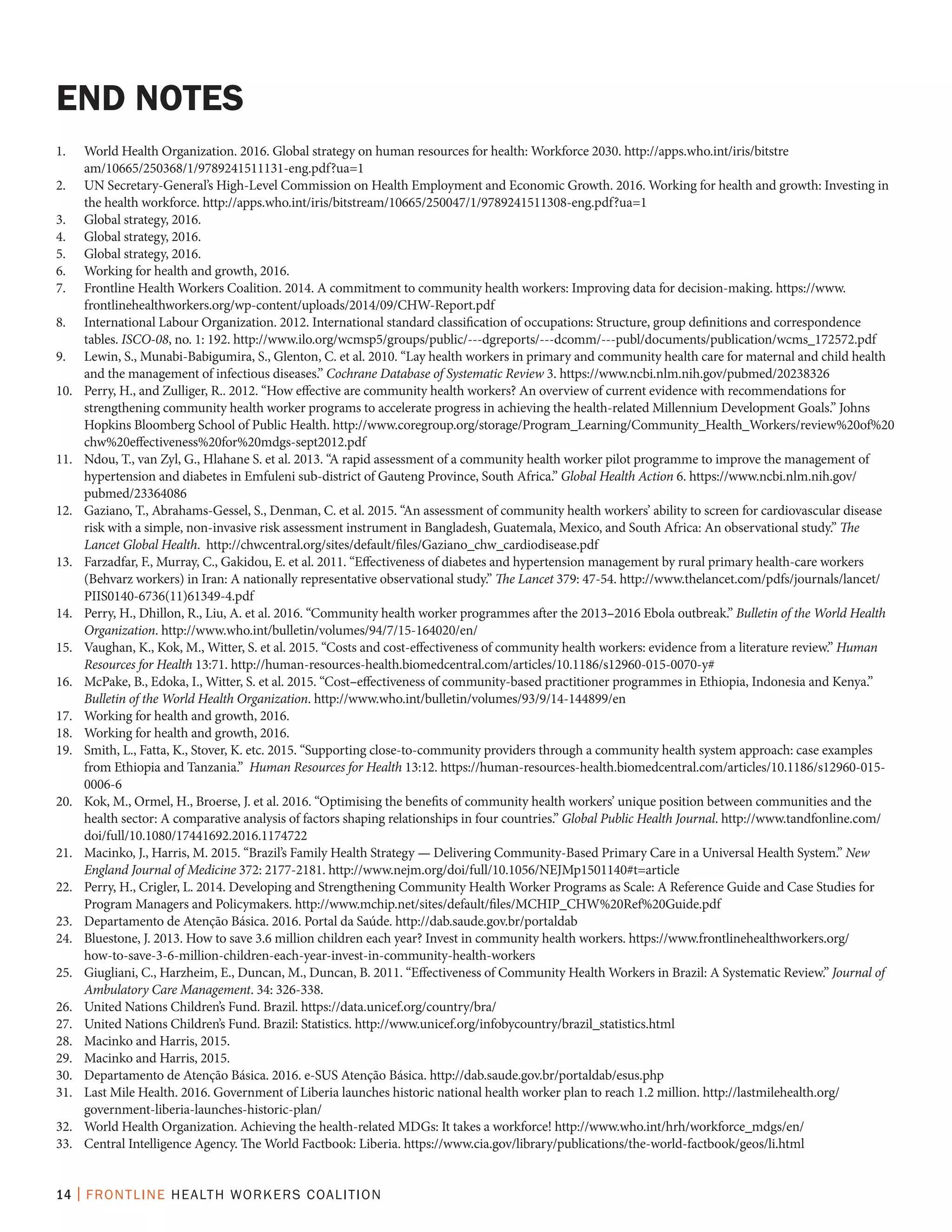 14 | FRONTLINE HEALTH WORKERS COALITION
1.	 World Health Organization. 2016. Global strategy on human resources for health: Workforce 2030. http://apps.who.int/iris/bitstre
am/10665/250368/1/9789241511131-eng.pdf?ua=1
2.	 UN Secretary-General’s High-Level Commission on Health Employment and Economic Growth. 2016. Working for health and growth: Investing in
the health workforce. http://apps.who.int/iris/bitstream/10665/250047/1/9789241511308-eng.pdf?ua=1
3.	 Global strategy, 2016.	
4.	 Global strategy, 2016.
5.	 Global strategy, 2016.
6.	 Working for health and growth, 2016.
7.	 Frontline Health Workers Coalition. 2014. A commitment to community health workers: Improving data for decision-making. https://www.
frontlinehealthworkers.org/wp-content/uploads/2014/09/CHW-Report.pdf
8.	 International Labour Organization. 2012. International standard classification of occupations: Structure, group definitions and correspondence
tables. ISCO-08, no. 1: 192. http://www.ilo.org/wcmsp5/groups/public/---dgreports/---dcomm/---publ/documents/publication/wcms_172572.pdf
9.	 Lewin, S., Munabi-Babigumira, S., Glenton, C. et al. 2010. “Lay health workers in primary and community health care for maternal and child health
and the management of infectious diseases.” Cochrane Database of Systematic Review 3. https://www.ncbi.nlm.nih.gov/pubmed/20238326
10.	 Perry, H., and Zulliger, R.. 2012. “How effective are community health workers? An overview of current evidence with recommendations for
strengthening community health worker programs to accelerate progress in achieving the health-related Millennium Development Goals.” Johns
Hopkins Bloomberg School of Public Health. http://www.coregroup.org/storage/Program_Learning/Community_Health_Workers/review%20of%20
chw%20effectiveness%20for%20mdgs-sept2012.pdf
11.	 Ndou, T., van Zyl, G., Hlahane S. et al. 2013. “A rapid assessment of a community health worker pilot programme to improve the management of
hypertension and diabetes in Emfuleni sub-district of Gauteng Province, South Africa.” Global Health Action 6. https://www.ncbi.nlm.nih.gov/
pubmed/23364086
12.	 Gaziano, T., Abrahams-Gessel, S., Denman, C. et al. 2015. “An assessment of community health workers’ ability to screen for cardiovascular disease
risk with a simple, non-invasive risk assessment instrument in Bangladesh, Guatemala, Mexico, and South Africa: An observational study.” The
Lancet Global Health. http://chwcentral.org/sites/default/files/Gaziano_chw_cardiodisease.pdf
13.	 Farzadfar, F., Murray, C., Gakidou, E. et al. 2011. “Effectiveness of diabetes and hypertension management by rural primary health-care workers
(Behvarz workers) in Iran: A nationally representative observational study.” The Lancet 379: 47-54. http://www.thelancet.com/pdfs/journals/lancet/
PIIS0140-6736(11)61349-4.pdf
14.	 Perry, H., Dhillon, R., Liu, A. et al. 2016. “Community health worker programmes after the 2013–2016 Ebola outbreak.” Bulletin of the World Health
Organization. http://www.who.int/bulletin/volumes/94/7/15-164020/en/
15.	 Vaughan, K., Kok, M., Witter, S. et al. 2015. “Costs and cost-effectiveness of community health workers: evidence from a literature review.” Human
Resources for Health 13:71. http://human-resources-health.biomedcentral.com/articles/10.1186/s12960-015-0070-y#
16.	 McPake, B., Edoka, I., Witter, S. et al. 2015. “Cost–effectiveness of community-based practitioner programmes in Ethiopia, Indonesia and Kenya.”
Bulletin of the World Health Organization. http://www.who.int/bulletin/volumes/93/9/14-144899/en
17.	 Working for health and growth, 2016.
18.	 Working for health and growth, 2016.
19.	 Smith, L., Fatta, K., Stover, K. etc. 2015. “Supporting close-to-community providers through a community health system approach: case examples
from Ethiopia and Tanzania.” Human Resources for Health 13:12. https://human-resources-health.biomedcentral.com/articles/10.1186/s12960-015-
0006-6
20.	 Kok, M., Ormel, H., Broerse, J. et al. 2016. “Optimising the benefits of community health workers’ unique position between communities and the
health sector: A comparative analysis of factors shaping relationships in four countries.” Global Public Health Journal. http://www.tandfonline.com/
doi/full/10.1080/17441692.2016.1174722
21.	 Macinko, J., Harris, M. 2015. “Brazil’s Family Health Strategy — Delivering Community-Based Primary Care in a Universal Health System.” New
England Journal of Medicine 372: 2177-2181. http://www.nejm.org/doi/full/10.1056/NEJMp1501140#t=article
22.	 Perry, H., Crigler, L. 2014. Developing and Strengthening Community Health Worker Programs as Scale: A Reference Guide and Case Studies for
Program Managers and Policymakers. http://www.mchip.net/sites/default/files/MCHIP_CHW%20Ref%20Guide.pdf
23.	 Departamento de Atenção Básica. 2016. Portal da Saúde. http://dab.saude.gov.br/portaldab
24.	 Bluestone, J. 2013. How to save 3.6 million children each year? Invest in community health workers. https://www.frontlinehealthworkers.org/
how-to-save-3-6-million-children-each-year-invest-in-community-health-workers
25.	 Giugliani, C., Harzheim, E., Duncan, M., Duncan, B. 2011. “Effectiveness of Community Health Workers in Brazil: A Systematic Review.” Journal of
Ambulatory Care Management. 34: 326-338.
26.	 United Nations Children’s Fund. Brazil. https://data.unicef.org/country/bra/
27.	 United Nations Children’s Fund. Brazil: Statistics. http://www.unicef.org/infobycountry/brazil_statistics.html
28.	 Macinko and Harris, 2015.
29.	 Macinko and Harris, 2015.
30.	 Departamento de Atenção Básica. 2016. e-SUS Atenção Básica. http://dab.saude.gov.br/portaldab/esus.php
31.	 Last Mile Health. 2016. Government of Liberia launches historic national health worker plan to reach 1.2 million. http://lastmilehealth.org/
government-liberia-launches-historic-plan/
32.	 World Health Organization. Achieving the health-related MDGs: It takes a workforce! http://www.who.int/hrh/workforce_mdgs/en/
33.	 Central Intelligence Agency. The World Factbook: Liberia. https://www.cia.gov/library/publications/the-world-factbook/geos/li.html
END NOTES
 