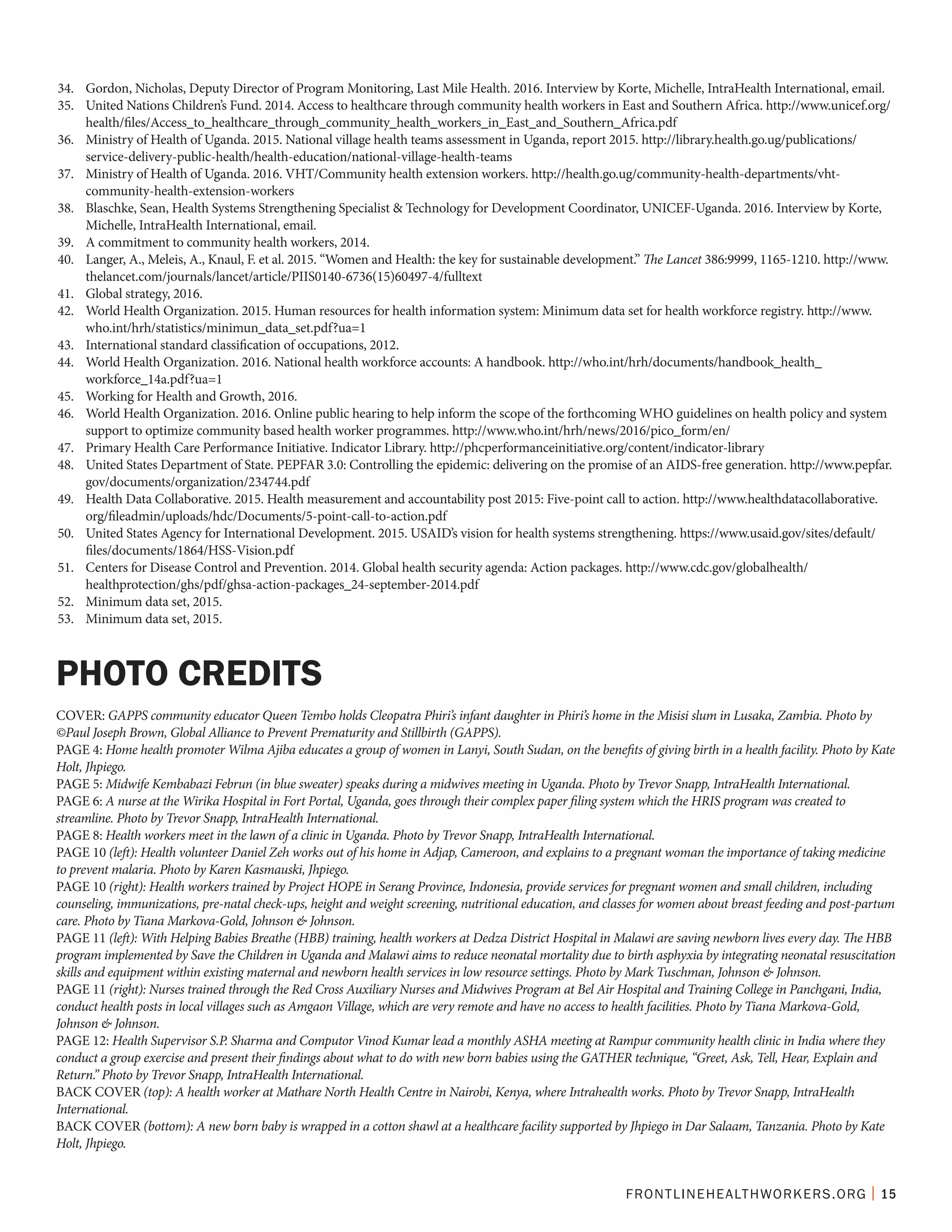FRONTLINEHEALTHWORKERS.ORG | 15
34.	 Gordon, Nicholas, Deputy Director of Program Monitoring, Last Mile Health. 2016. Interview by Korte, Michelle, IntraHealth International, email.
35.	 United Nations Children’s Fund. 2014. Access to healthcare through community health workers in East and Southern Africa. http://www.unicef.org/
health/files/Access_to_healthcare_through_community_health_workers_in_East_and_Southern_Africa.pdf
36.	 Ministry of Health of Uganda. 2015. National village health teams assessment in Uganda, report 2015. http://library.health.go.ug/publications/
service-delivery-public-health/health-education/national-village-health-teams
37.	 Ministry of Health of Uganda. 2016. VHT/Community health extension workers. http://health.go.ug/community-health-departments/vht-
community-health-extension-workers
38.	 Blaschke, Sean, Health Systems Strengthening Specialist & Technology for Development Coordinator, UNICEF-Uganda. 2016. Interview by Korte,
Michelle, IntraHealth International, email.
39.	 A commitment to community health workers, 2014.
40.	 Langer, A., Meleis, A., Knaul, F. et al. 2015. “Women and Health: the key for sustainable development.” The Lancet 386:9999, 1165-1210. http://www.
thelancet.com/journals/lancet/article/PIIS0140-6736(15)60497-4/fulltext
41.	 Global strategy, 2016.
42.	 World Health Organization. 2015. Human resources for health information system: Minimum data set for health workforce registry. http://www.
who.int/hrh/statistics/minimun_data_set.pdf?ua=1
43.	 International standard classification of occupations, 2012.
44.	 World Health Organization. 2016. National health workforce accounts: A handbook. http://who.int/hrh/documents/handbook_health_
workforce_14a.pdf?ua=1
45.	 Working for Health and Growth, 2016.
46.	 World Health Organization. 2016. Online public hearing to help inform the scope of the forthcoming WHO guidelines on health policy and system
support to optimize community based health worker programmes. http://www.who.int/hrh/news/2016/pico_form/en/
47.	 Primary Health Care Performance Initiative. Indicator Library. http://phcperformanceinitiative.org/content/indicator-library
48.	 United States Department of State. PEPFAR 3.0: Controlling the epidemic: delivering on the promise of an AIDS-free generation. http://www.pepfar.
gov/documents/organization/234744.pdf
49.	 Health Data Collaborative. 2015. Health measurement and accountability post 2015: Five-point call to action. http://www.healthdatacollaborative.
org/fileadmin/uploads/hdc/Documents/5-point-call-to-action.pdf
50.	 United States Agency for International Development. 2015. USAID’s vision for health systems strengthening. https://www.usaid.gov/sites/default/
files/documents/1864/HSS-Vision.pdf
51.	 Centers for Disease Control and Prevention. 2014. Global health security agenda: Action packages. http://www.cdc.gov/globalhealth/
healthprotection/ghs/pdf/ghsa-action-packages_24-september-2014.pdf
52.	 Minimum data set, 2015.
53.	 Minimum data set, 2015.
COVER: GAPPS community educator Queen Tembo holds Cleopatra Phiri’s infant daughter in Phiri’s home in the Misisi slum in Lusaka, Zambia. Photo by
©Paul Joseph Brown, Global Alliance to Prevent Prematurity and Stillbirth (GAPPS).
PAGE 4: Home health promoter Wilma Ajiba educates a group of women in Lanyi, South Sudan, on the benefits of giving birth in a health facility. Photo by Kate
Holt, Jhpiego.
PAGE 5: Midwife Kembabazi Februn (in blue sweater) speaks during a midwives meeting in Uganda. Photo by Trevor Snapp, IntraHealth International.
PAGE 6: A nurse at the Wirika Hospital in Fort Portal, Uganda, goes through their complex paper filing system which the HRIS program was created to
streamline. Photo by Trevor Snapp, IntraHealth International.
PAGE 8: Health workers meet in the lawn of a clinic in Uganda. Photo by Trevor Snapp, IntraHealth International.
PAGE 10 (left): Health volunteer Daniel Zeh works out of his home in Adjap, Cameroon, and explains to a pregnant woman the importance of taking medicine
to prevent malaria. Photo by Karen Kasmauski, Jhpiego.
PAGE 10 (right): Health workers trained by Project HOPE in Serang Province, Indonesia, provide services for pregnant women and small children, including
counseling, immunizations, pre-natal check-ups, height and weight screening, nutritional education, and classes for women about breast feeding and post-partum
care. Photo by Tiana Markova-Gold, Johnson & Johnson.
PAGE 11 (left): With Helping Babies Breathe (HBB) training, health workers at Dedza District Hospital in Malawi are saving newborn lives every day. The HBB
program implemented by Save the Children in Uganda and Malawi aims to reduce neonatal mortality due to birth asphyxia by integrating neonatal resuscitation
skills and equipment within existing maternal and newborn health services in low resource settings. Photo by Mark Tuschman, Johnson & Johnson.
PAGE 11 (right): Nurses trained through the Red Cross Auxiliary Nurses and Midwives Program at Bel Air Hospital and Training College in Panchgani, India,
conduct health posts in local villages such as Amgaon Village, which are very remote and have no access to health facilities. Photo by Tiana Markova-Gold,
Johnson & Johnson.
PAGE 12: Health Supervisor S.P. Sharma and Computor Vinod Kumar lead a monthly ASHA meeting at Rampur community health clinic in India where they
conduct a group exercise and present their findings about what to do with new born babies using the GATHER technique, “Greet, Ask, Tell, Hear, Explain and
Return.” Photo by Trevor Snapp, IntraHealth International.
BACK COVER (top): A health worker at Mathare North Health Centre in Nairobi, Kenya, where Intrahealth works. Photo by Trevor Snapp, IntraHealth
International.
BACK COVER (bottom): A new born baby is wrapped in a cotton shawl at a healthcare facility supported by Jhpiego in Dar Salaam, Tanzania. Photo by Kate
Holt, Jhpiego.
PHOTO CREDITS
 