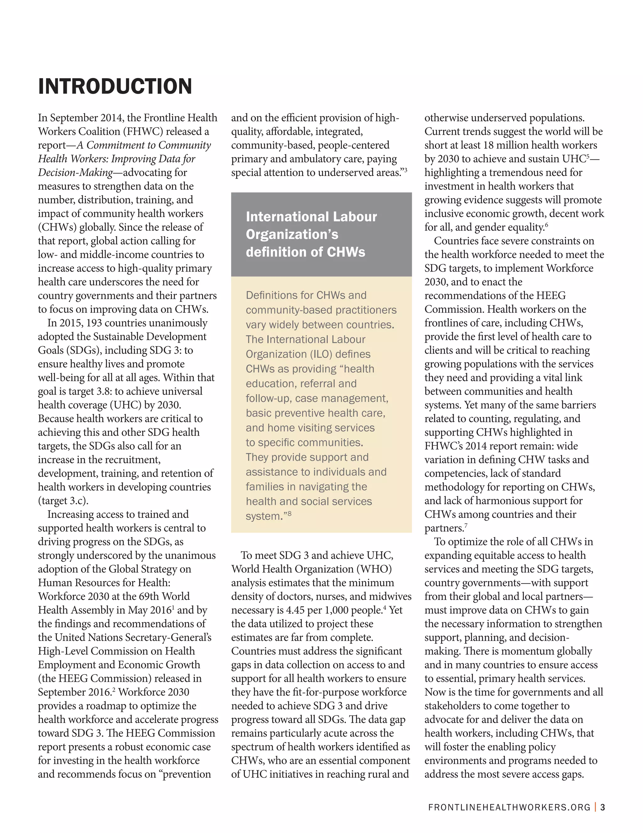 FRONTLINEHEALTHWORKERS.ORG | 3
In September 2014, the Frontline Health
Workers Coalition (FHWC) released a
report—A Commitment to Community
Health Workers: Improving Data for
Decision-Making—advocating for
measures to strengthen data on the
number, distribution, training, and
impact of community health workers
(CHWs) globally. Since the release of
that report, global action calling for
low- and middle-income countries to
increase access to high-quality primary
health care underscores the need for
country governments and their partners
to focus on improving data on CHWs.
In 2015, 193 countries unanimously
adopted the Sustainable Development
Goals (SDGs), including SDG 3: to
ensure healthy lives and promote
well-being for all at all ages. Within that
goal is target 3.8: to achieve universal
health coverage (UHC) by 2030.
Because health workers are critical to
achieving this and other SDG health
targets, the SDGs also call for an
increase in the recruitment,
development, training, and retention of
health workers in developing countries
(target 3.c).
Increasing access to trained and
supported health workers is central to
driving progress on the SDGs, as
strongly underscored by the unanimous
adoption of the Global Strategy on
Human Resources for Health:
Workforce 2030 at the 69th World
Health Assembly in May 20161
and by
the findings and recommendations of
the United Nations Secretary-General’s
High-Level Commission on Health
Employment and Economic Growth
(the HEEG Commission) released in
September 2016.2
Workforce 2030
provides a roadmap to optimize the
health workforce and accelerate progress
toward SDG 3. The HEEG Commission
report presents a robust economic case
for investing in the health workforce
and recommends focus on “prevention
and on the efficient provision of high-
quality, affordable, integrated,
community-based, people-centered
primary and ambulatory care, paying
special attention to underserved areas.”3
To meet SDG 3 and achieve UHC,
World Health Organization (WHO)
analysis estimates that the minimum
density of doctors, nurses, and midwives
necessary is 4.45 per 1,000 people.4
Yet
the data utilized to project these
estimates are far from complete.
Countries must address the significant
gaps in data collection on access to and
support for all health workers to ensure
they have the fit-for-purpose workforce
needed to achieve SDG 3 and drive
progress toward all SDGs. The data gap
remains particularly acute across the
spectrum of health workers identified as
CHWs, who are an essential component
of UHC initiatives in reaching rural and
otherwise underserved populations.
Current trends suggest the world will be
short at least 18 million health workers
by 2030 to achieve and sustain UHC5
—
highlighting a tremendous need for
investment in health workers that
growing evidence suggests will promote
inclusive economic growth, decent work
for all, and gender equality.6
Countries face severe constraints on
the health workforce needed to meet the
SDG targets, to implement Workforce
2030, and to enact the
recommendations of the HEEG
Commission. Health workers on the
frontlines of care, including CHWs,
provide the first level of health care to
clients and will be critical to reaching
growing populations with the services
they need and providing a vital link
between communities and health
systems. Yet many of the same barriers
related to counting, regulating, and
supporting CHWs highlighted in
FHWC’s 2014 report remain: wide
variation in defining CHW tasks and
competencies, lack of standard
methodology for reporting on CHWs,
and lack of harmonious support for
CHWs among countries and their
partners.7
To optimize the role of all CHWs in
expanding equitable access to health
services and meeting the SDG targets,
country governments—with support
from their global and local partners—
must improve data on CHWs to gain
the necessary information to strengthen
support, planning, and decision-
making. There is momentum globally
and in many countries to ensure access
to essential, primary health services.
Now is the time for governments and all
stakeholders to come together to
advocate for and deliver the data on
health workers, including CHWs, that
will foster the enabling policy
environments and programs needed to
address the most severe access gaps.
INTRODUCTION
Definitions for CHWs and
community-based practitioners
vary widely between countries.
The International Labour
Organization (ILO) defines
CHWs as providing “health
education, referral and
follow-up, case management,
basic preventive health care,
and home visiting services
to specific communities.
They provide support and
assistance to individuals and
families in navigating the
health and social services
system.”8
International Labour
Organization’s
definition of CHWs
 