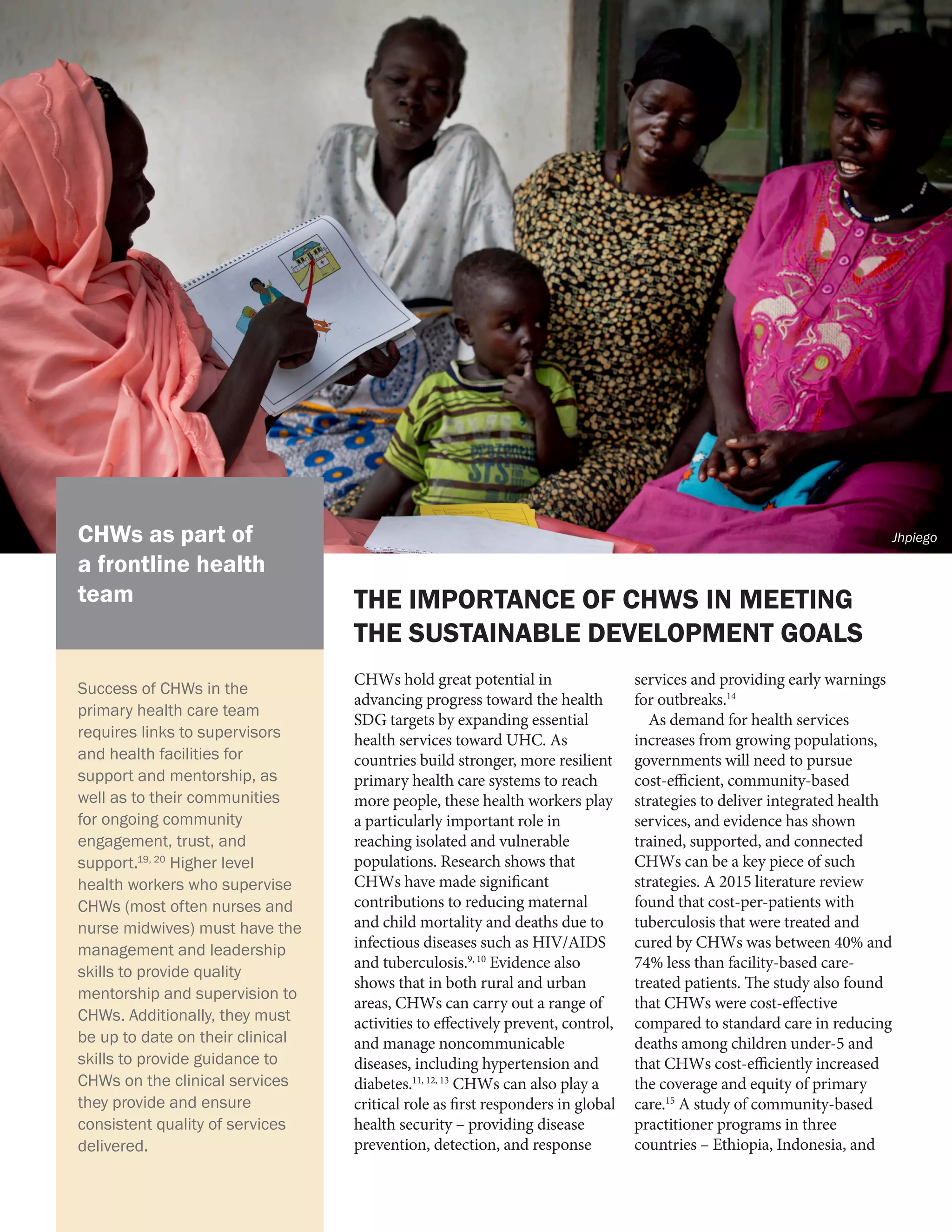 CHWs hold great potential in
advancing progress toward the health
SDG targets by expanding essential
health services toward UHC. As
countries build stronger, more resilient
primary health care systems to reach
more people, these health workers play
a particularly important role in
reaching isolated and vulnerable
populations. Research shows that
CHWs have made significant
contributions to reducing maternal
and child mortality and deaths due to
infectious diseases such as HIV/AIDS
and tuberculosis.9, 10
Evidence also
shows that in both rural and urban
areas, CHWs can carry out a range of
activities to effectively prevent, control,
and manage noncommunicable
diseases, including hypertension and
diabetes.11, 12, 13
CHWs can also play a
critical role as first responders in global
health security – providing disease
prevention, detection, and response
services and providing early warnings
for outbreaks.14
As demand for health services
increases from growing populations,
governments will need to pursue
cost-efficient, community-based
strategies to deliver integrated health
services, and evidence has shown
trained, supported, and connected
CHWs can be a key piece of such
strategies. A 2015 literature review
found that cost-per-patients with
tuberculosis that were treated and
cured by CHWs was between 40% and
74% less than facility-based care-
treated patients. The study also found
that CHWs were cost-effective
compared to standard care in reducing
deaths among children under-5 and
that CHWs cost-efficiently increased
the coverage and equity of primary
care.15
A study of community-based
practitioner programs in three
countries – Ethiopia, Indonesia, and
THE IMPORTANCE OF CHWS IN MEETING
THE SUSTAINABLE DEVELOPMENT GOALS
Success of CHWs in the
primary health care team
requires links to supervisors
and health facilities for
support and mentorship, as
well as to their communities
for ongoing community
engagement, trust, and
support.19, 20
Higher level
health workers who supervise
CHWs (most often nurses and
nurse midwives) must have the
management and leadership
skills to provide quality
mentorship and supervision to
CHWs. Additionally, they must
be up to date on their clinical
skills to provide guidance to
CHWs on the clinical services
they provide and ensure
consistent quality of services
delivered.
CHWs as part of
a frontline health
team
Jhpiego
 