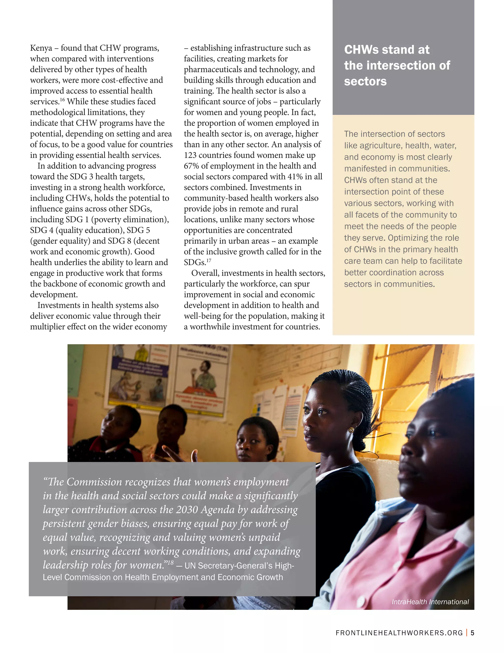FRONTLINEHEALTHWORKERS.ORG | 5
Kenya – found that CHW programs,
when compared with interventions
delivered by other types of health
workers, were more cost-effective and
improved access to essential health
services.16
While these studies faced
methodological limitations, they
indicate that CHW programs have the
potential, depending on setting and area
of focus, to be a good value for countries
in providing essential health services.
In addition to advancing progress
toward the SDG 3 health targets,
investing in a strong health workforce,
including CHWs, holds the potential to
influence gains across other SDGs,
including SDG 1 (poverty elimination),
SDG 4 (quality education), SDG 5
(gender equality) and SDG 8 (decent
work and economic growth). Good
health underlies the ability to learn and
engage in productive work that forms
the backbone of economic growth and
development.
Investments in health systems also
deliver economic value through their
multiplier effect on the wider economy
– establishing infrastructure such as
facilities, creating markets for
pharmaceuticals and technology, and
building skills through education and
training. The health sector is also a
significant source of jobs – particularly
for women and young people. In fact,
the proportion of women employed in
the health sector is, on average, higher
than in any other sector. An analysis of
123 countries found women make up
67% of employment in the health and
social sectors compared with 41% in all
sectors combined. Investments in
community-based health workers also
provide jobs in remote and rural
locations, unlike many sectors whose
opportunities are concentrated
primarily in urban areas – an example
of the inclusive growth called for in the
SDGs.17
Overall, investments in health sectors,
particularly the workforce, can spur
improvement in social and economic
development in addition to health and
well-being for the population, making it
a worthwhile investment for countries.
“The Commission recognizes that women’s employment
in the health and social sectors could make a significantly
larger contribution across the 2030 Agenda by addressing
persistent gender biases, ensuring equal pay for work of
equal value, recognizing and valuing women’s unpaid
work, ensuring decent working conditions, and expanding
leadership roles for women.”18
— UN Secretary-General’s High-
Level Commission on Health Employment and Economic Growth
The intersection of sectors
like agriculture, health, water,
and economy is most clearly
manifested in communities.
CHWs often stand at the
intersection point of these
various sectors, working with
all facets of the community to
meet the needs of the people
they serve. Optimizing the role
of CHWs in the primary health
care team can help to facilitate
better coordination across
sectors in communities.
CHWs stand at
the intersection of
sectors
IntraHealth International
 