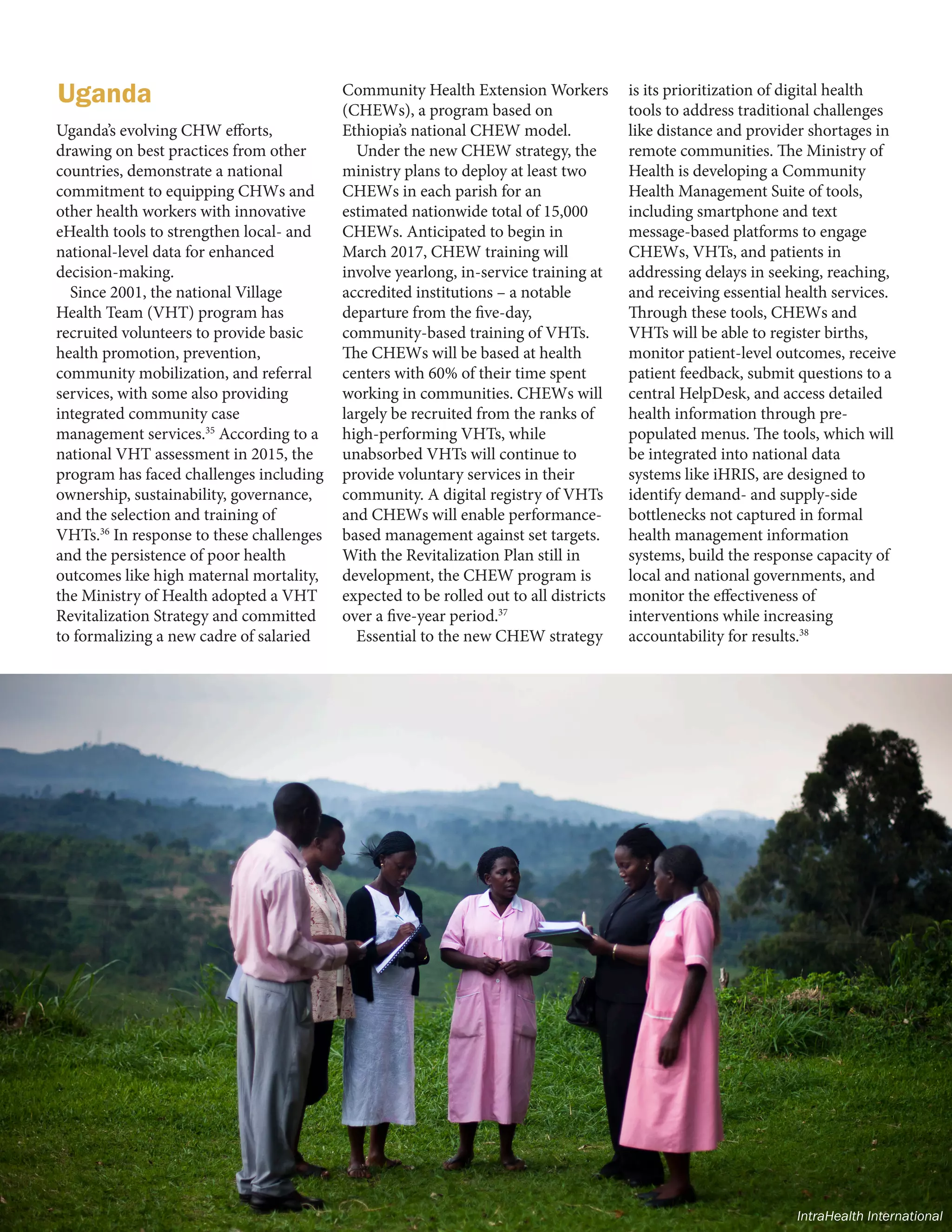 8 | FRONTLINE HEALTH WORKERS COALITION
Uganda’s evolving CHW efforts,
drawing on best practices from other
countries, demonstrate a national
commitment to equipping CHWs and
other health workers with innovative
eHealth tools to strengthen local- and
national-level data for enhanced
decision-making.
Since 2001, the national Village
Health Team (VHT) program has
recruited volunteers to provide basic
health promotion, prevention,
community mobilization, and referral
services, with some also providing
integrated community case
management services.35
According to a
national VHT assessment in 2015, the
program has faced challenges including
ownership, sustainability, governance,
and the selection and training of
VHTs.36
In response to these challenges
and the persistence of poor health
outcomes like high maternal mortality,
the Ministry of Health adopted a VHT
Revitalization Strategy and committed
to formalizing a new cadre of salaried
Community Health Extension Workers
(CHEWs), a program based on
Ethiopia’s national CHEW model.
Under the new CHEW strategy, the
ministry plans to deploy at least two
CHEWs in each parish for an
estimated nationwide total of 15,000
CHEWs. Anticipated to begin in
March 2017, CHEW training will
involve yearlong, in-service training at
accredited institutions – a notable
departure from the five-day,
community-based training of VHTs.
The CHEWs will be based at health
centers with 60% of their time spent
working in communities. CHEWs will
largely be recruited from the ranks of
high-performing VHTs, while
unabsorbed VHTs will continue to
provide voluntary services in their
community. A digital registry of VHTs
and CHEWs will enable performance-
based management against set targets.
With the Revitalization Plan still in
development, the CHEW program is
expected to be rolled out to all districts
over a five-year period.37
Essential to the new CHEW strategy
is its prioritization of digital health
tools to address traditional challenges
like distance and provider shortages in
remote communities. The Ministry of
Health is developing a Community
Health Management Suite of tools,
including smartphone and text
message-based platforms to engage
CHEWs, VHTs, and patients in
addressing delays in seeking, reaching,
and receiving essential health services.
Through these tools, CHEWs and
VHTs will be able to register births,
monitor patient-level outcomes, receive
patient feedback, submit questions to a
central HelpDesk, and access detailed
health information through pre-
populated menus. The tools, which will
be integrated into national data
systems like iHRIS, are designed to
identify demand- and supply-side
bottlenecks not captured in formal
health management information
systems, build the response capacity of
local and national governments, and
monitor the effectiveness of
interventions while increasing
accountability for results.38
Uganda
IntraHealth International
 