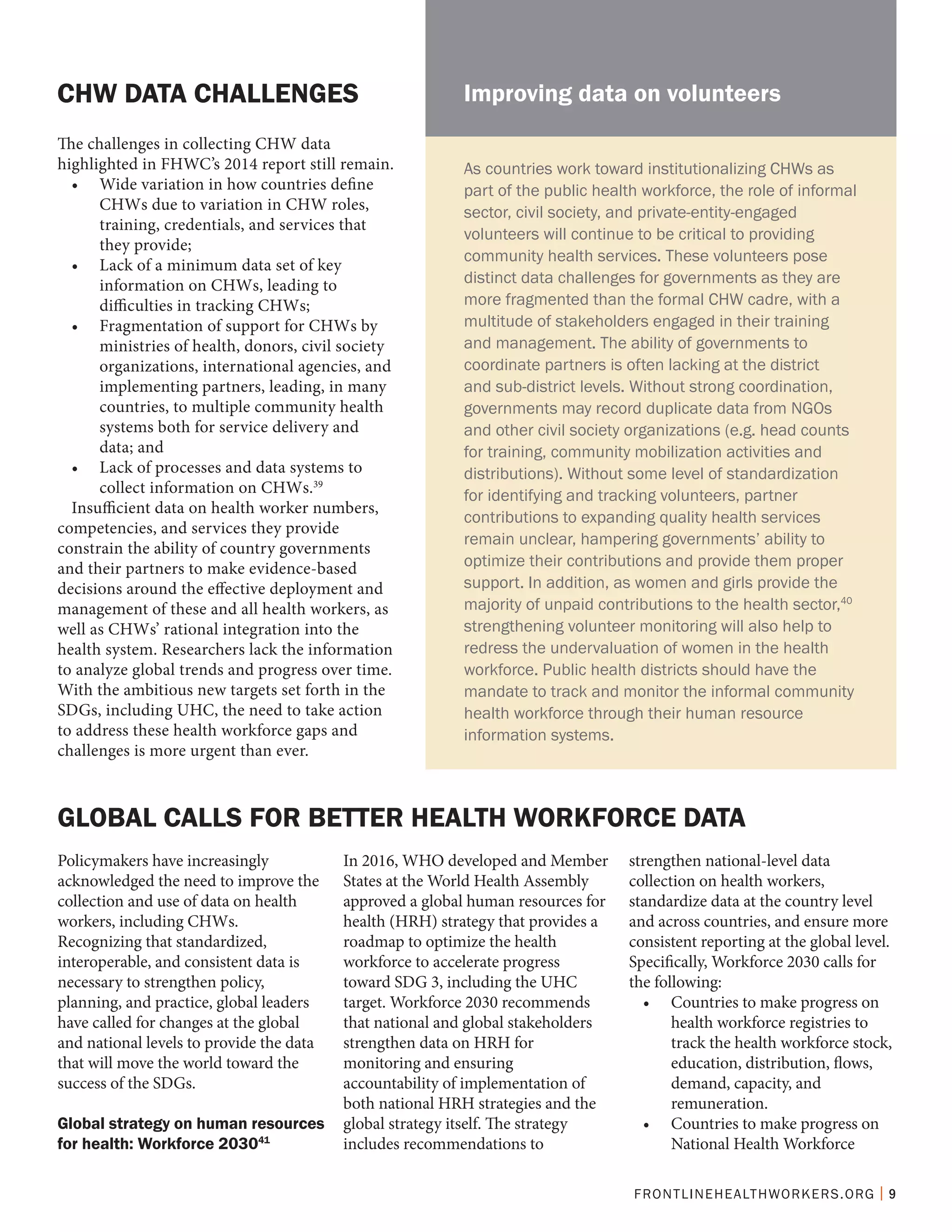 FRONTLINEHEALTHWORKERS.ORG | 9
The challenges in collecting CHW data
highlighted in FHWC’s 2014 report still remain.
•	 Wide variation in how countries define
CHWs due to variation in CHW roles,
training, credentials, and services that
they provide;
•	 Lack of a minimum data set of key
information on CHWs, leading to
difficulties in tracking CHWs;
•	 Fragmentation of support for CHWs by
ministries of health, donors, civil society
organizations, international agencies, and
implementing partners, leading, in many
countries, to multiple community health
systems both for service delivery and
data; and
•	 Lack of processes and data systems to
collect information on CHWs.39
Insufficient data on health worker numbers,
competencies, and services they provide
constrain the ability of country governments
and their partners to make evidence-based
decisions around the effective deployment and
management of these and all health workers, as
well as CHWs’ rational integration into the
health system. Researchers lack the information
to analyze global trends and progress over time.
With the ambitious new targets set forth in the
SDGs, including UHC, the need to take action
to address these health workforce gaps and
challenges is more urgent than ever.
CHW DATA CHALLENGES
GLOBAL CALLS FOR BETTER HEALTH WORKFORCE DATA
Policymakers have increasingly
acknowledged the need to improve the
collection and use of data on health
workers, including CHWs.
Recognizing that standardized,
interoperable, and consistent data is
necessary to strengthen policy,
planning, and practice, global leaders
have called for changes at the global
and national levels to provide the data
that will move the world toward the
success of the SDGs.
Global strategy on human resources
for health: Workforce 203041
In 2016, WHO developed and Member
States at the World Health Assembly
approved a global human resources for
health (HRH) strategy that provides a
roadmap to optimize the health
workforce to accelerate progress
toward SDG 3, including the UHC
target. Workforce 2030 recommends
that national and global stakeholders
strengthen data on HRH for
monitoring and ensuring
accountability of implementation of
both national HRH strategies and the
global strategy itself. The strategy
includes recommendations to
strengthen national-level data
collection on health workers,
standardize data at the country level
and across countries, and ensure more
consistent reporting at the global level.
Specifically, Workforce 2030 calls for
the following:
•	 Countries to make progress on
health workforce registries to
track the health workforce stock,
education, distribution, flows,
demand, capacity, and
remuneration.
•	 Countries to make progress on
National Health Workforce
As countries work toward institutionalizing CHWs as
part of the public health workforce, the role of informal
sector, civil society, and private-entity-engaged
volunteers will continue to be critical to providing
community health services. These volunteers pose
distinct data challenges for governments as they are
more fragmented than the formal CHW cadre, with a
multitude of stakeholders engaged in their training
and management. The ability of governments to
coordinate partners is often lacking at the district
and sub-district levels. Without strong coordination,
governments may record duplicate data from NGOs
and other civil society organizations (e.g. head counts
for training, community mobilization activities and
distributions). Without some level of standardization
for identifying and tracking volunteers, partner
contributions to expanding quality health services
remain unclear, hampering governments’ ability to
optimize their contributions and provide them proper
support. In addition, as women and girls provide the
majority of unpaid contributions to the health sector,40
strengthening volunteer monitoring will also help to
redress the undervaluation of women in the health
workforce. Public health districts should have the
mandate to track and monitor the informal community
health workforce through their human resource
information systems.
Improving data on volunteers
 