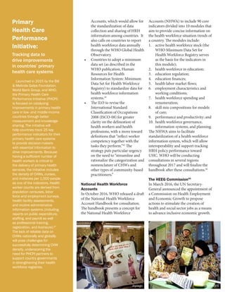 Primary
Health Care
Performance
Initiative:
Tracking data to
drive improvements
in countries’ primary
health care systems
Launched in 2015 by the Bill
& Melinda Gates Foundation,
World Bank Group, and WHO,
the Primary Health Care
Performance Initiative (PHCPI)
is focused on catalyzing
improvements in primary health
care in low- and middle-income
countries through better
measurement and knowledge-
sharing. The initiative will
help countries track 25 key
performance indicators for their
primary health care systems
to provide decision-makers
with essential information to
drive improvements. Because
having a sufficient number of
health workers is critical to
the delivery of primary health
services, the initiative includes
the density of CHWs, nurses,
and midwives per 1,000 people
as one of the indicators. Health
worker counts are derived from
population censuses, labor
force and employment surveys,
health facility assessments,
and routine administrative
information systems (including
reports on public expenditure,
staffing, and payroll as well
as professional training,
registration, and licensure).47
The lack of reliable data on
CHWs nationally and globally
will pose challenges for
successfully determining CHW
density, underscoring the
need for PHCPI partners to
support country governments
in strengthening their health
workforce registries.
Accounts, which would allow for
the standardization of data
collection and sharing of HRH
information among countries. It
also calls on countries to report
health workforce data annually
through the WHO Global Health
Observatory.
•	 Countries to adopt a minimum
data set (as described in the
WHO publication, Human
Resources for Health
Information System: Minimum
Data Set for Health Workforce
Registry) to standardize data for
health workforce information
systems.42
•	 The ILO to revise the
International Standard
Classification of Occupations
2008 (ISCO-08) for greater
clarity on the delineation of
health workers and health
professions, with a move toward
definitions that “reflect worker
competency together with the
tasks they perform.”43
The
strategy puts particular urgency
on the need to “streamline and
rationalize the categorization and
nomenclature of CHWs and
other types of community-based
practitioners.”
National Health Workforce
Accounts
In October 2016, WHO released a draft
of the National Health Workforce
Account Handbook for consultation.
The handbook presents a concept for
the National Health Workforce
Accounts (NHWA) to include 90 core
indicators divided into 10 modules that
aim to provide concise information on
the health workforce situation trends of
a country. The modules include:
1.	 active health workforce stock (the
WHO Minimum Data Set for
Health Workforce Registry serves
as the basis for the indicators in
this module);
2.	 health workforce in education;
3.	 education regulation;
4.	 education finances;
5.	 health labor market flows;
6.	 employment characteristics and
working conditions;
7.	 health workforce spending and
renumeration;
8.	 skill mix compositions for models
of care;
9.	 performance and productivity; and
10.	 health workforce governance,
information systems, and planning.
The NHWA aims to facilitate
standardization of a health workforce
information system, which will allow
interoperability and support tracking
HRH policy performance toward
UHC. WHO will be conducting
consultations in several regions
throughout 2017 and will finalize the
handbook after these consultations.44
The HEEG Commission45
In March 2016, the UN Secretary-
General announced the appointment of
a Commission on Health Employment
and Economic Growth to propose
actions to stimulate the creation of
health and social sector jobs as a means
to advance inclusive economic growth.
Jhpiego Project HOPE
 