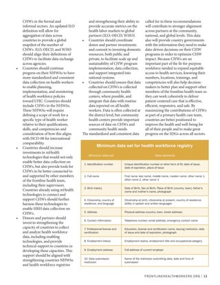 FRONTLINEHEALTHWORKERS.ORG | 13
CHWs in the formal and
informal sectors. An updated ILO
definition will allow for
aggregation of data across
countries to provide a global
snapshot of the number of
CHWs. ILO, OECD, and WHO
should align their definitions of
CHWs to facilitate data exchange
across agencies.
•	 Countries should continue
progress on their NHWAs to have
more standardized and consistent
data collection on health workers
to enable planning,
implementation, and monitoring
of health workforce policies
toward UHC. Countries should
include CHWs in the NHWAs.
These NHWAs will require
defining a scope of work for a
specific type of health worker
relative to their qualifications,
skills, and competencies and
consideration of how this aligns
with ISCO-08 for international
comparability.
•	 Countries should increase
investments in mHealth
technologies that would not only
enable better data collection on
CHWs, but also provide tools for
CHWs to be better connected to
and supported by other members
of the frontline health team,
including their supervisors.
Countries already using mHealth
technologies to connect and
support CHWs should further
harness these technologies to
enable HRH data collection on
CHWs.
•	 Donors and partners should
invest in strengthening the
capacity of countries to collect
and analyze health workforce
data, including enabling
technologies, and provide
technical support to countries in
developing these capacities. This
support should be aligned with
strengthening countries NHWAs
and health workforce registries
and strengthening their ability to
provide accurate metrics on the
health labor markets to global
partners (ILO, OECD, WHO).
•	 Countries should coordinate
donor and partner investments
and commit to investing domestic
resources, both public and
private, to facilitate scale up and
sustainability of CHW program
implementation, data collection,
and support integrated into
national systems.
•	 Countries should ensure that data
collected on CHWs is collected
through community health
centers, where possible, and
integrate that data with routine
data reported on all health
workers. Data is often collected at
the district level, but community
health centers provide important
sources of data on CHWs and
community health needs.
The standardized and consistent data
called for in these recommendations
will contribute to stronger alignment
across partners at the community,
national, and global levels. This data
also will provide country governments
with the information they need to make
data-driven decisions on their CHW
programs in order to optimize CHW
impact. Because CHWs are an
important part of the fit-for-purpose
workforce needed to expand equitable
access to health services, knowing their
numbers, locations, trainings, and
competencies will also help decision-
makers to better plan and support other
members of the frontline health team so
they can work cohesively to deliver
patient-centered care that is effective,
efficient, responsive, and safe. By
maximizing the contributions of CHWs
as part of a primary health care team,
countries are better positioned to
improve the health and well-being for
all of their people and to make great
progress on the SDGs across all sectors.
Minimum data set for health workforce registry
Minimum data set Data elements
1. Identification number Unique identification number or other form of ID, date of issue,
date of expiration, place of issue
2. Full name First name, last name, middle name, maiden name, other name 1,
other name 2, other name 3
3. Birth history Date of Birth, Sex at Birth, Place of Birth (country, town), father’s
name and mother’s name, photograph
4. Citizenship, country of
residence, and language
Citizenship at birth, citizenship at present, country of residence,
ability in spoken and written languages
5. Address Physical address (country, town, street address)
6. Contact information Telephone number, email address, emergency contact name
7. Professional license and
certification
Education, license and certification name, issuing institution, date
of issue and date of expiration, photograph
8. Employment status Employment status, employment title and occupational category
9. Employment address Full address of current employer
10. Data submission
institution
Name of the institution submitting data, date and time of
submission
 