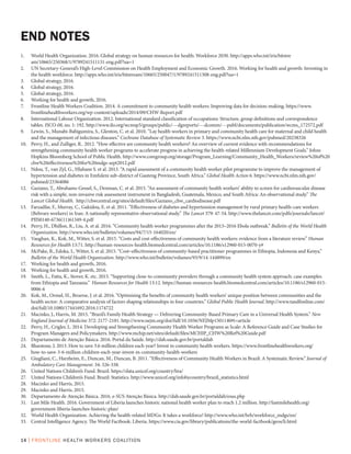 14 | FRONTLINE HEALTH WORKERS COALITION
1.	 World Health Organization. 2016. Global strategy on human resources for health: Workforce 2030. http://apps.who.int/iris/bitstre
am/10665/250368/1/9789241511131-eng.pdf?ua=1
2.	 UN Secretary-General’s High-Level Commission on Health Employment and Economic Growth. 2016. Working for health and growth: Investing in
the health workforce. http://apps.who.int/iris/bitstream/10665/250047/1/9789241511308-eng.pdf?ua=1
3.	 Global strategy, 2016.	
4.	 Global strategy, 2016.
5.	 Global strategy, 2016.
6.	 Working for health and growth, 2016.
7.	 Frontline Health Workers Coalition. 2014. A commitment to community health workers: Improving data for decision-making. https://www.
frontlinehealthworkers.org/wp-content/uploads/2014/09/CHW-Report.pdf
8.	 International Labour Organization. 2012. International standard classification of occupations: Structure, group definitions and correspondence
tables. ISCO-08, no. 1: 192. http://www.ilo.org/wcmsp5/groups/public/---dgreports/---dcomm/---publ/documents/publication/wcms_172572.pdf
9.	 Lewin, S., Munabi-Babigumira, S., Glenton, C. et al. 2010. “Lay health workers in primary and community health care for maternal and child health
and the management of infectious diseases.” Cochrane Database of Systematic Review 3. https://www.ncbi.nlm.nih.gov/pubmed/20238326
10.	 Perry, H., and Zulliger, R.. 2012. “How effective are community health workers? An overview of current evidence with recommendations for
strengthening community health worker programs to accelerate progress in achieving the health-related Millennium Development Goals.” Johns
Hopkins Bloomberg School of Public Health. http://www.coregroup.org/storage/Program_Learning/Community_Health_Workers/review%20of%20
chw%20effectiveness%20for%20mdgs-sept2012.pdf
11.	 Ndou, T., van Zyl, G., Hlahane S. et al. 2013. “A rapid assessment of a community health worker pilot programme to improve the management of
hypertension and diabetes in Emfuleni sub-district of Gauteng Province, South Africa.” Global Health Action 6. https://www.ncbi.nlm.nih.gov/
pubmed/23364086
12.	 Gaziano, T., Abrahams-Gessel, S., Denman, C. et al. 2015. “An assessment of community health workers’ ability to screen for cardiovascular disease
risk with a simple, non-invasive risk assessment instrument in Bangladesh, Guatemala, Mexico, and South Africa: An observational study.” The
Lancet Global Health. http://chwcentral.org/sites/default/files/Gaziano_chw_cardiodisease.pdf
13.	 Farzadfar, F., Murray, C., Gakidou, E. et al. 2011. “Effectiveness of diabetes and hypertension management by rural primary health-care workers
(Behvarz workers) in Iran: A nationally representative observational study.” The Lancet 379: 47-54. http://www.thelancet.com/pdfs/journals/lancet/
PIIS0140-6736(11)61349-4.pdf
14.	 Perry, H., Dhillon, R., Liu, A. et al. 2016. “Community health worker programmes after the 2013–2016 Ebola outbreak.” Bulletin of the World Health
Organization. http://www.who.int/bulletin/volumes/94/7/15-164020/en/
15.	 Vaughan, K., Kok, M., Witter, S. et al. 2015. “Costs and cost-effectiveness of community health workers: evidence from a literature review.” Human
Resources for Health 13:71. http://human-resources-health.biomedcentral.com/articles/10.1186/s12960-015-0070-y#
16.	 McPake, B., Edoka, I., Witter, S. et al. 2015. “Cost–effectiveness of community-based practitioner programmes in Ethiopia, Indonesia and Kenya.”
Bulletin of the World Health Organization. http://www.who.int/bulletin/volumes/93/9/14-144899/en
17.	 Working for health and growth, 2016.
18.	 Working for health and growth, 2016.
19.	 Smith, L., Fatta, K., Stover, K. etc. 2015. “Supporting close-to-community providers through a community health system approach: case examples
from Ethiopia and Tanzania.” Human Resources for Health 13:12. https://human-resources-health.biomedcentral.com/articles/10.1186/s12960-015-
0006-6
20.	 Kok, M., Ormel, H., Broerse, J. et al. 2016. “Optimising the benefits of community health workers’ unique position between communities and the
health sector: A comparative analysis of factors shaping relationships in four countries.” Global Public Health Journal. http://www.tandfonline.com/
doi/full/10.1080/17441692.2016.1174722
21.	 Macinko, J., Harris, M. 2015. “Brazil’s Family Health Strategy — Delivering Community-Based Primary Care in a Universal Health System.” New
England Journal of Medicine 372: 2177-2181. http://www.nejm.org/doi/full/10.1056/NEJMp1501140#t=article
22.	 Perry, H., Crigler, L. 2014. Developing and Strengthening Community Health Worker Programs as Scale: A Reference Guide and Case Studies for
Program Managers and Policymakers. http://www.mchip.net/sites/default/files/MCHIP_CHW%20Ref%20Guide.pdf
23.	 Departamento de Atenção Básica. 2016. Portal da Saúde. http://dab.saude.gov.br/portaldab
24.	 Bluestone, J. 2013. How to save 3.6 million children each year? Invest in community health workers. https://www.frontlinehealthworkers.org/
how-to-save-3-6-million-children-each-year-invest-in-community-health-workers
25.	 Giugliani, C., Harzheim, E., Duncan, M., Duncan, B. 2011. “Effectiveness of Community Health Workers in Brazil: A Systematic Review.” Journal of
Ambulatory Care Management. 34: 326-338.
26.	 United Nations Children’s Fund. Brazil. https://data.unicef.org/country/bra/
27.	 United Nations Children’s Fund. Brazil: Statistics. http://www.unicef.org/infobycountry/brazil_statistics.html
28.	 Macinko and Harris, 2015.
29.	 Macinko and Harris, 2015.
30.	 Departamento de Atenção Básica. 2016. e-SUS Atenção Básica. http://dab.saude.gov.br/portaldab/esus.php
31.	 Last Mile Health. 2016. Government of Liberia launches historic national health worker plan to reach 1.2 million. http://lastmilehealth.org/
government-liberia-launches-historic-plan/
32.	 World Health Organization. Achieving the health-related MDGs: It takes a workforce! http://www.who.int/hrh/workforce_mdgs/en/
33.	 Central Intelligence Agency. The World Factbook: Liberia. https://www.cia.gov/library/publications/the-world-factbook/geos/li.html
END NOTES
 