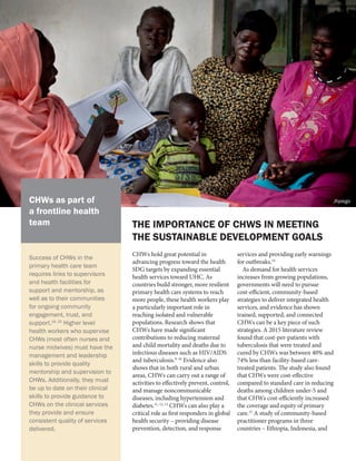 CHWs hold great potential in
advancing progress toward the health
SDG targets by expanding essential
health services toward UHC. As
countries build stronger, more resilient
primary health care systems to reach
more people, these health workers play
a particularly important role in
reaching isolated and vulnerable
populations. Research shows that
CHWs have made significant
contributions to reducing maternal
and child mortality and deaths due to
infectious diseases such as HIV/AIDS
and tuberculosis.9, 10
Evidence also
shows that in both rural and urban
areas, CHWs can carry out a range of
activities to effectively prevent, control,
and manage noncommunicable
diseases, including hypertension and
diabetes.11, 12, 13
CHWs can also play a
critical role as first responders in global
health security – providing disease
prevention, detection, and response
services and providing early warnings
for outbreaks.14
As demand for health services
increases from growing populations,
governments will need to pursue
cost-efficient, community-based
strategies to deliver integrated health
services, and evidence has shown
trained, supported, and connected
CHWs can be a key piece of such
strategies. A 2015 literature review
found that cost-per-patients with
tuberculosis that were treated and
cured by CHWs was between 40% and
74% less than facility-based care-
treated patients. The study also found
that CHWs were cost-effective
compared to standard care in reducing
deaths among children under-5 and
that CHWs cost-efficiently increased
the coverage and equity of primary
care.15
A study of community-based
practitioner programs in three
countries – Ethiopia, Indonesia, and
THE IMPORTANCE OF CHWS IN MEETING
THE SUSTAINABLE DEVELOPMENT GOALS
Success of CHWs in the
primary health care team
requires links to supervisors
and health facilities for
support and mentorship, as
well as to their communities
for ongoing community
engagement, trust, and
support.19, 20
Higher level
health workers who supervise
CHWs (most often nurses and
nurse midwives) must have the
management and leadership
skills to provide quality
mentorship and supervision to
CHWs. Additionally, they must
be up to date on their clinical
skills to provide guidance to
CHWs on the clinical services
they provide and ensure
consistent quality of services
delivered.
CHWs as part of
a frontline health
team
Jhpiego
 