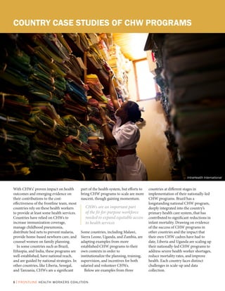 6 | FRONTLINE HEALTH WORKERS COALITION
COUNTRY CASE STUDIES OF CHW PROGRAMS
With CHWs’ proven impact on health
outcomes and emerging evidence on
their contributions to the cost-
effectiveness of the frontline team, most
countries rely on these health workers
to provide at least some health services.
Countries have relied on CHWs to
increase immunization coverage,
manage childhood pneumonia,
distribute bed nets to prevent malaria,
provide home-based newborn care, and
counsel women on family planning.
In some countries such as Brazil,
Ethiopia, and India, these programs are
well-established, have national reach,
and are guided by national strategies. In
other countries, like Liberia, Senegal,
and Tanzania, CHWs are a significant
part of the health system, but efforts to
bring CHW programs to scale are more
nascent, though gaining momentum.
Some countries, including Malawi,
Sierra Leone, Uganda, and Zambia, are
adapting examples from more
established CHW programs to their
own contexts in order to
institutionalize the planning, training,
supervision, and incentives for both
salaried and volunteer CHWs.
Below are examples from three
countries at different stages in
implementation of their nationally-led
CHW programs. Brazil has a
longstanding national CHW program,
deeply integrated into the country’s
primary health care system, that has
contributed to significant reductions in
infant mortality. Drawing on evidence
of the success of CHW programs in
other countries and the impact that
their own CHW cadres have had to
date, Liberia and Uganda are scaling up
their nationally-led CHW programs to
address severe health worker shortages,
reduce mortality rates, and improve
health. Each country faces distinct
challenges in scale-up and data
collection.
CHWs are an important part
of the fit-for-purpose workforce
needed to expand equitable access
to health services
IntraHealth International
 