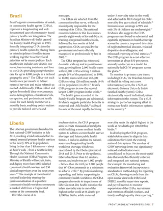 FRONTLINEHEALTHWORKERS.ORG | 7
Brazil’s agentes communitários de saúde,
or community health agents (CHAs),
represent a longstanding and well-
documented case of community-based
primary health care integration. The
Brazilian Ministry of Health created
the Family Health Program in 1993,
formally integrating CHAs into the
primary health system by placing them
in interdisciplinary frontline teams
working together to achieve local
priorities set by municipalities. Each
health team includes one doctor, one
nurse, two nursing assistants, and four
to six CHAs providing comprehensive
care for up to 4,000 people in a defined
geographic area.21
The CHAs visit each
family once per month to deliver
essential services and make referrals as
needed. Additionally, CHAs collect and
update household data on occupancy,
socio-demographics, education levels,
occupation, and predominant health
issues for each family member on a
monthly basis, enabling policy-makers
to provide tailored services and
messages.
The CHAs are selected from the
communities they serve, with each
municipality responsible for the
training of its CHAs. The national
recommendation is that local nurses
provide eight weeks of formal didactic
training at regional health schools,
followed by four weeks of field
supervision. CHAs are paid by the
government and were officially
recognized as professionals by law in
2002.22
The CHA program has witnessed
dramatic scale-up and expansion over
time, growing from 2,000 health teams
with 60,000 CHAs serving 7 million
people (4% of the population) in 1998,
to 40,000 teams with over 265,000
CHAs serving 120 million people (64%
of the population) in 2016.23
Brazil’s
CHA program is now the second
largest CHW program in the world.24
The health gains accorded to the
Family Health Program are substantial.
Evidence suggests particular benefits to
maternal and child health,25
as Brazil
has one of the most rapidly declining
under-5 mortality rates in the world
and achieved its MDG target for child
mortality five years ahead of schedule.26
Immunization coverage is 99% and
only 2% of children are underweight.27
Evidence also suggests the CHA
program contributed to substantial and
equitable expansion in health coverage
across the country, improved detection
of neglected tropical diseases, reduced
disparities in oral hygiene, and
enhanced reporting of vital statistics.28
The CHA program is a cost-effective
investment at about $50 per person
annually and serves as a model for
nationally-led CHW programs across
the globe.29
To monitor its primary care teams,
including CHAs, the Brazilian Ministry
of Health is rolling out a new
information system, the e-SUS, or
electronic-Sistema Único de Saúde
(unified health system). CHAs
electronically record individual patient
information in the system. The e-SUS
strategy is part of an ongoing effort to
restructure health information systems
in the country.30
Brazil
The Liberian government launched its
first national CHW initiative in July
2016, marking a bold national effort to
extend essential primary health services
to the nearly 30% of its population
living farther than 5 kilometers – about
an hour’s walk – from a health facility.
Through the National Community
Health Assistant (CHA) Program, the
Ministry of Health will recruit, train,
and deploy more than 4,000 salaried
community health workers and 230
clinical supervisors over the next seven
years.31
This example of coordinated
national leadership steering the
professionalization of a qualified
community health workforce represents
a marked shift from a fragmented
system at the community level.
Over the course of its
implementation, the CHA program
aims to create thousands of rural jobs
while building a more resilient health
system to address current health service
shortages and future public health
threats. It seeks to address the nation’s
severe and longstanding health
workforce shortage, which was
exacerbated by the Ebola epidemic of
2014 and 2015. Prior to the epidemic,
Liberia had fewer than 0.3 doctors,
nurses, and midwives per 1,000 people
– far less than the 4.45 per 1,000 people
that WHO recommends as a minimum
to achieve UHC.32
By professionalizing,
expanding, and better supporting its
community health workforce, the CHA
program also seeks to impact some of
Liberia’s most dire health statistics: the
infant mortality rate is one of the
highest in the world at 66 deaths per
1,000 live births, while maternal
mortality ranks the eighth highest in the
world at 725 deaths per 100,000 live
births.33
In developing the CHA program,
stakeholders aimed to align its data
collection efforts with the existing
national data system. The number of
CHW reporting forms was significantly
reduced and indicators were
consolidated to focus on the most useful
data that could be efficiently collected
and integrated into national systems.
For example, the monitoring and
evaluation framework incorporates a
standardized methodology for reporting
on CHAs, drawing records from the
open source data tools iHRIS and
DHIS2, monthly supervisor reports,
and payroll records to monitor
supervision of the CHAs, recruitment
and retention of health workers, and
timely and high-quality data reporting.34
Liberia
 