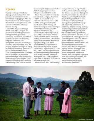 8 | FRONTLINE HEALTH WORKERS COALITION
Uganda’s evolving CHW efforts,
drawing on best practices from other
countries, demonstrate a national
commitment to equipping CHWs and
other health workers with innovative
eHealth tools to strengthen local- and
national-level data for enhanced
decision-making.
Since 2001, the national Village
Health Team (VHT) program has
recruited volunteers to provide basic
health promotion, prevention,
community mobilization, and referral
services, with some also providing
integrated community case
management services.35
According to a
national VHT assessment in 2015, the
program has faced challenges including
ownership, sustainability, governance,
and the selection and training of
VHTs.36
In response to these challenges
and the persistence of poor health
outcomes like high maternal mortality,
the Ministry of Health adopted a VHT
Revitalization Strategy and committed
to formalizing a new cadre of salaried
Community Health Extension Workers
(CHEWs), a program based on
Ethiopia’s national CHEW model.
Under the new CHEW strategy, the
ministry plans to deploy at least two
CHEWs in each parish for an
estimated nationwide total of 15,000
CHEWs. Anticipated to begin in
March 2017, CHEW training will
involve yearlong, in-service training at
accredited institutions – a notable
departure from the five-day,
community-based training of VHTs.
The CHEWs will be based at health
centers with 60% of their time spent
working in communities. CHEWs will
largely be recruited from the ranks of
high-performing VHTs, while
unabsorbed VHTs will continue to
provide voluntary services in their
community. A digital registry of VHTs
and CHEWs will enable performance-
based management against set targets.
With the Revitalization Plan still in
development, the CHEW program is
expected to be rolled out to all districts
over a five-year period.37
Essential to the new CHEW strategy
is its prioritization of digital health
tools to address traditional challenges
like distance and provider shortages in
remote communities. The Ministry of
Health is developing a Community
Health Management Suite of tools,
including smartphone and text
message-based platforms to engage
CHEWs, VHTs, and patients in
addressing delays in seeking, reaching,
and receiving essential health services.
Through these tools, CHEWs and
VHTs will be able to register births,
monitor patient-level outcomes, receive
patient feedback, submit questions to a
central HelpDesk, and access detailed
health information through pre-
populated menus. The tools, which will
be integrated into national data
systems like iHRIS, are designed to
identify demand- and supply-side
bottlenecks not captured in formal
health management information
systems, build the response capacity of
local and national governments, and
monitor the effectiveness of
interventions while increasing
accountability for results.38
Uganda
IntraHealth International
 