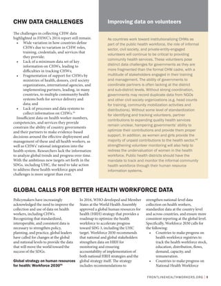 FRONTLINEHEALTHWORKERS.ORG | 9
The challenges in collecting CHW data
highlighted in FHWC’s 2014 report still remain.
•	 Wide variation in how countries define
CHWs due to variation in CHW roles,
training, credentials, and services that
they provide;
•	 Lack of a minimum data set of key
information on CHWs, leading to
difficulties in tracking CHWs;
•	 Fragmentation of support for CHWs by
ministries of health, donors, civil society
organizations, international agencies, and
implementing partners, leading, in many
countries, to multiple community health
systems both for service delivery and
data; and
•	 Lack of processes and data systems to
collect information on CHWs.39
Insufficient data on health worker numbers,
competencies, and services they provide
constrain the ability of country governments
and their partners to make evidence-based
decisions around the effective deployment and
management of these and all health workers, as
well as CHWs’ rational integration into the
health system. Researchers lack the information
to analyze global trends and progress over time.
With the ambitious new targets set forth in the
SDGs, including UHC, the need to take action
to address these health workforce gaps and
challenges is more urgent than ever.
CHW DATA CHALLENGES
GLOBAL CALLS FOR BETTER HEALTH WORKFORCE DATA
Policymakers have increasingly
acknowledged the need to improve the
collection and use of data on health
workers, including CHWs.
Recognizing that standardized,
interoperable, and consistent data is
necessary to strengthen policy,
planning, and practice, global leaders
have called for changes at the global
and national levels to provide the data
that will move the world toward the
success of the SDGs.
Global strategy on human resources
for health: Workforce 203041
In 2016, WHO developed and Member
States at the World Health Assembly
approved a global human resources for
health (HRH) strategy that provides a
roadmap to optimize the health
workforce to accelerate progress
toward SDG 3, including the UHC
target. Workforce 2030 recommends
that national and global stakeholders
strengthen data on HRH for
monitoring and ensuring
accountability of implementation of
both national HRH strategies and the
global strategy itself. The strategy
includes recommendations to
strengthen national-level data
collection on health workers,
standardize data at the country level
and across countries, and ensure more
consistent reporting at the global level.
Specifically, Workforce 2030 calls for
the following:
•	 Countries to make progress on
health workforce registries to
track the health workforce stock,
education, distribution, flows,
demand, capacity, and
remuneration.
•	 Countries to make progress on
National Health Workforce
As countries work toward institutionalizing CHWs as
part of the public health workforce, the role of informal
sector, civil society, and private-entity-engaged
volunteers will continue to be critical to providing
community health services. These volunteers pose
distinct data challenges for governments as they are
more fragmented than the formal CHW cadre, with a
multitude of stakeholders engaged in their training
and management. The ability of governments to
coordinate partners is often lacking at the district
and sub-district levels. Without strong coordination,
governments may record duplicate data from NGOs
and other civil society organizations (e.g. head counts
for training, community mobilization activities and
distributions). Without some level of standardization
for identifying and tracking volunteers, partner
contributions to expanding quality health services
remain unclear, hampering governments’ ability to
optimize their contributions and provide them proper
support. In addition, as women and girls provide the
majority of unpaid contributions to the health sector,40
strengthening volunteer monitoring will also help to
redress the undervaluation of women in the health
workforce. Public health districts should have the
mandate to track and monitor the informal community
health workforce through their human resource
information systems.
Improving data on volunteers
 