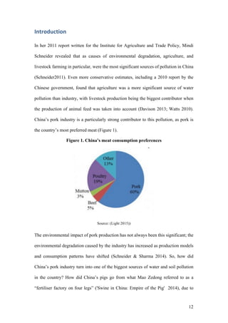 12
Introduction	
In her 2011 report written for the Institute for Agriculture and Trade Policy, Mindi
Schneider revealed that as causes of environmental degradation, agriculture, and
livestock farming in particular, were the most significant sources of pollution in China
(Schneider2011). Even more conservative estimates, including a 2010 report by the
Chinese government, found that agriculture was a more significant source of water
pollution than industry, with livestock production being the biggest contributor when
the production of animal feed was taken into account (Davison 2013; Watts 2010).
China’s pork industry is a particularly strong contributor to this pollution, as pork is
the country’s most preferred meat (Figure 1).
Figure 1. China’s meat consumption preferences
Source: (Light 2015))
The environmental impact of pork production has not always been this significant; the
environmental degradation caused by the industry has increased as production models
and consumption patterns have shifted (Schneider & Sharma 2014). So, how did
China’s pork industry turn into one of the biggest sources of water and soil pollution
in the country? How did China’s pigs go from what Mao Zedong referred to as a
“fertiliser factory on four legs” ('Swine in China: Empire of the Pig' 2014), due to
 