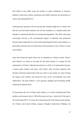13
their ability to turn edible scraps into manure, to major contributors to waterway
pollution, biodiversity decline, greenhouse gas (GHG) emissions and destruction of
carbon sinks (Schneider2011)?
Exploring these questions will not only provide valuable insight into a research area
that has received limited attention, but will also contribute to a scholarly debate that
attempts to understand what drives environmental degradation. This field is becoming
increasingly relevant as the environmental impact of industrial meat production
becomes better understood. It is also worth mentioning that China’s pork industry is a
particularly important area of research due to the prominence it has in China’s overall
meat industry.
Apart from being the logical choice due its importance to Chinese cuisine, China’s
pork industry was chosen as the topic for this thesis because it is unique but also
representative of China’s industrial meat boom as a whole. It is representative because
it shares goals, logistics and actors with China’s other livestock industries and,
therefore, illustrates broad trends in that area. But it is also unique, by virtue of being
the biggest meat industry and having the most severe environmental and social
implications. The pork industry is also growing, changing and developing rapidly
(Schneider & Sharma 2014).
To demonstrate the size of China’s pork industry, it is worth considering that China
produces and consume close to 500 million pigs each year—about half of the pigs in
the world (Light 2015). To ensure the continued growth of the Chinese pork industry,
the Chinese state-owned holding company Shanghui International Holdings Ltd
 