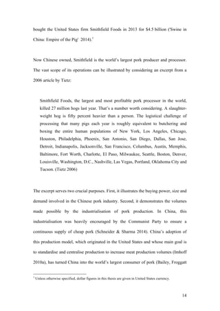 14
bought the United States firm Smithfield Foods in 2013 for $4.5 billion ('Swine in
China: Empire of the Pig' 2014).1
Now Chinese owned, Smithfield is the world’s largest pork producer and processor.
The vast scope of its operations can be illustrated by considering an excerpt from a
2006 article by Tietz:
Smithfield Foods, the largest and most profitable pork processor in the world,
killed 27 million hogs last year. That’s a number worth considering. A slaughter-
weight hog is fifty percent heavier than a person. The logistical challenge of
processing that many pigs each year is roughly equivalent to butchering and
boxing the entire human populations of New York, Los Angeles, Chicago,
Houston, Philadelphia, Phoenix, San Antonio, San Diego, Dallas, San Jose,
Detroit, Indianapolis, Jacksonville, San Francisco, Columbus, Austin, Memphis,
Baltimore, Fort Worth, Charlotte, El Paso, Milwaukee, Seattle, Boston, Denver,
Louisville, Washington, D.C., Nashville, Las Vegas, Portland, Oklahoma City and
Tucson. (Tietz 2006)
The excerpt serves two crucial purposes. First, it illustrates the buying power, size and
demand involved in the Chinese pork industry. Second, it demonstrates the volumes
made possible by the industrialisation of pork production. In China, this
industrialisation was heavily encouraged by the Communist Party to ensure a
continuous supply of cheap pork (Schneider & Sharma 2014). China’s adoption of
this production model, which originated in the United States and whose main goal is
to standardise and centralise production to increase meat production volumes (Imhoff
2010a), has turned China into the world’s largest consumer of pork (Bailey, Froggatt
1
Unless otherwise specified, dollar figures in this thesis are given in United States currency.
 
