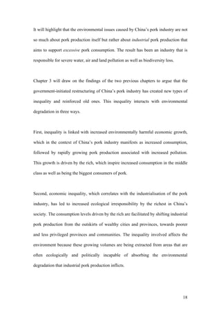 18
It will highlight that the environmental issues caused by China’s pork industry are not
so much about pork production itself but rather about industrial pork production that
aims to support excessive pork consumption. The result has been an industry that is
responsible for severe water, air and land pollution as well as biodiversity loss.
Chapter 3 will draw on the findings of the two previous chapters to argue that the
government-initiated restructuring of China’s pork industry has created new types of
inequality and reinforced old ones. This inequality interacts with environmental
degradation in three ways.
First, inequality is linked with increased environmentally harmful economic growth,
which in the context of China’s pork industry manifests as increased consumption,
followed by rapidly growing pork production associated with increased pollution.
This growth is driven by the rich, which inspire increased consumption in the middle
class as well as being the biggest consumers of pork.
Second, economic inequality, which correlates with the industrialisation of the pork
industry, has led to increased ecological irresponsibility by the richest in China’s
society. The consumption levels driven by the rich are facilitated by shifting industrial
pork production from the outskirts of wealthy cities and provinces, towards poorer
and less privileged provinces and communities. The inequality involved affects the
environment because these growing volumes are being extracted from areas that are
often ecologically and politically incapable of absorbing the environmental
degradation that industrial pork production inflicts.
 